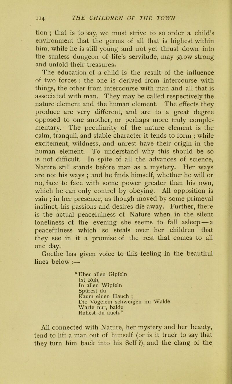 tion ; that is to say, we must strive to so order a child’s environment that the germs of all that is highest within him, while he is still young and not yet thrust down into the sunless dungeon of life’s servitude, may grow strong and unfold their treasures. The education of a child is the result of the influence of two forces : the one is derived from intercourse with things, the other from intercourse with man and all that is associated with man. They may be called respectively the nature element and the human element. The effects they produce are very different, and are to a great degree opposed to one another, or perhaps more truly comple- mentary. The peculiarity of the nature element is the calm, tranquil, and stable character it tends to form ; while excitement, wildness, and unrest have their origin in the human element. To understand why this should be so is not difficult. In spite of all the advances of science, Nature still stands before man as a mystery. Her ways are not his ways ; and he finds himself, whether he will or no, face to face with some power greater than his own, which he can only control by obeying. All opposition is vain ; in her presence, as though moved by some primeval instinct, his passions and desires die away. Further, there is the actual peacefulness of Nature when in the silent loneliness of the evening she seems to fall asleep — a peacefulness which so steals over her children that they see in it a promise of the rest that comes to all one day. Goethe has given voice to this feeling in the beautiful lines below :— “Uber alien Gipfeln 1st Ruh, In alien Wipfeln Spiirest du Kaum einen Hauch ; Die Vogelein schweigen im Walde Warte nur, balde Ruhest du auch.” All connected with Nature, her mystery and her beauty, tend to lift a man out of himself (or is it truer to say that they turn him back into his Self ?), and the clang of the