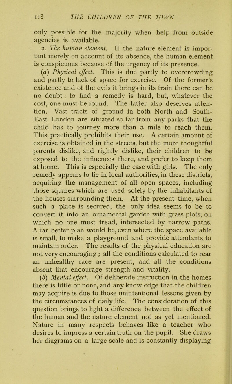 only possible for the majority when help from outside agencies is available. 2. The human element. If the nature element is impor- tant merely on account of its absence, the human element is conspicuous because of the urgency of its presence. (a) Physical effect. This is due partly to overcrowding and partly to lack of space for exercise. Of the former’s existence and of the evils it brings in its train there can be no doubt; to find a remedy is hard, but, whatever the cost, one must be found. The latter also deserves atten- tion. Vast tracts of ground in both North and South- East London are situated so far from any parks that the child has to journey more than a mile to reach them. This practically prohibits their use. A certain amount of exercise is obtained in the streets, but the more thoughtful parents dislike, and rightly dislike, their children to be exposed to the influences there, and prefer to keep them at home. This is especially the case with girls. The only remedy appears to lie in local authorities, in these districts, acquiring the management of all open spaces, including those squares which are used solely by the inhabitants of the houses surrounding them. At the present time, when such a place is secured, the only idea seems to be to convert it into an ornamental garden with grass plots, on which no one must tread, intersected by narrow paths. A far better plan would be, even where the space available is small, to make a playground and provide attendants to maintain order. The results of the physical education are not very encouraging; all the conditions calculated to rear an unhealthy race are present, and all the conditions absent that encourage strength and vitality. (b) Mental effect. Of deliberate instruction in the homes there is little or none, and any knowledge that the children may acquire is due to those unintentional lessons given by the circumstances of daily life. The consideration of this question brings to light a difference between the effect of the human and the nature element not as yet mentioned. Nature in many respects behaves like a teacher who desires to impress a certain truth on the pupil. She draws her diagrams on a large scale and is constantly displaying