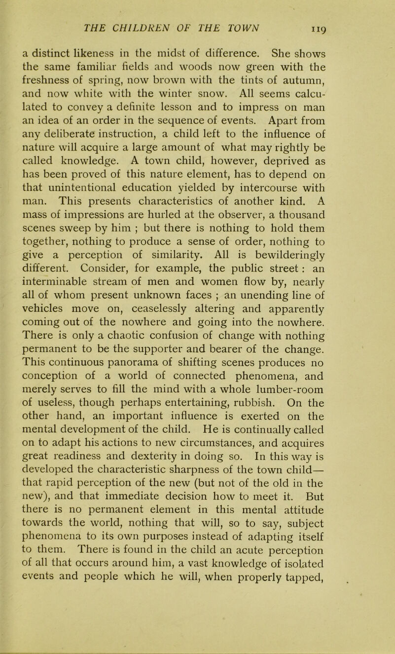 a distinct likeness in the midst of difference. She shows the same familiar fields and woods now green with the freshness of spring, now brown with the tints of autumn, and now white with the winter snow. All seems calcu- lated to convey a definite lesson and to impress on man an idea of an order in the sequence of events. Apart from any deliberate instruction, a child left to the influence of nature will acquire a large amount of what may rightly be called knowledge. A town child, however, deprived as has been proved of this nature element, has to depend on that unintentional education yielded by intercourse with man. This presents characteristics of another kind. A mass of impressions are hurled at the observer, a thousand scenes sweep by him ; but there is nothing to hold them together, nothing to produce a sense of order, nothing to give a perception of similarity. All is bewilderingly different. Consider, for example, the public street : an interminable stream of men and women flow by, nearly all of whom present unknown faces ; an unending line of vehicles move on, ceaselessly altering and apparently coming out of the nowhere and going into the nowhere. There is only a chaotic confusion of change with nothing permanent to be the supporter and bearer of the change. This continuous panorama of shifting scenes produces no conception of a world of connected phenomena, and merely serves to fill the mind with a whole lumber-room of useless, though perhaps entertaining, rubbish. On the other hand, an important influence is exerted on the mental development of the child. He is continually called on to adapt his actions to new circumstances, and acquires great readiness and dexterity in doing so. In this way is developed the characteristic sharpness of the town child— that rapid perception of the new (but not of the old in the new), and that immediate decision how to meet it. But there is no permanent element in this mental attitude towards the world, nothing that will, so to say, subject phenomena to its own purposes instead of adapting itself to them. There is found in the child an acute perception of all that occurs around him, a vast knowledge of isolated events and people which he will, when properly tapped,