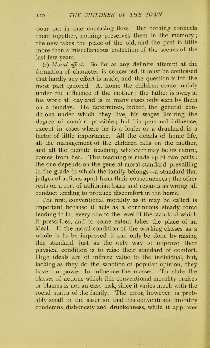 pour out in one unceasing flow. But nothing connects them together, nothing preserves them in the memory ; the new takes the place of the old, and the past is little more than a miscellaneous collection of the scenes of the last few years. (c) Moral effect. So far as any definite attempt at the formation of character is concerned, it must be confessed that hardly any effort is made, and the question is for the most part ignored. At home the children come mainly under the influence of the mother ; the father is away at his work all day and is in many cases only seen by them on a Sunday. He determines, indeed, the general con- ditions under which they live, his wages limiting the degree of comfort possible ; but his personal influence, except in cases where he is a loafer or a drunkard, is a factor of little importance. All the details of home life, all the management of the children falls on the mother, and all the definite teaching, whatever may be its nature, comes from her. This teaching is made up of two parts : the one depends on the general moral standard prevailing in the grade to which the family belongs—a standard that judges of actions apart from their consequences ; the other rests on a sort of utilitarian basis and regards as wrong all conduct tending to produce discomfort in the home. The first, conventional morality as it may be called, is important because it acts as a continuous steady force tending to lift every one to the level of the standard which it prescribes, and to some extent takes the place of an ideal. If the moral condition of the working classes as a whole is to be improved it can only be done by raising this standard, just as the only way to improve their physical condition is to raise their standard of comfort. High ideals are of infinite value to the individual, but, lacking as they do the sanction of popular opinion, they have no power to influence the masses. To state the classes of actions which this conventional morality praises or blames is not an easy task, since it varies much with the social status of the family. The errou, however, is prob- ably small in the assertion that this conventional morality condemns dishonesty and drunkenness, while it approves