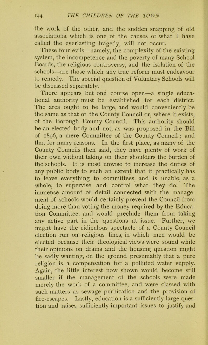 the work of the other, and the sudden snapping of old associations, which is one of the causes of what I have called the everlasting tragedy, will not occur. These four evils—namely, the complexity of the existing system, the incompetence and the poverty of many School Boards, the religious controversy, and the isolation of the schools—are those which any true reform must endeavour to remedy. The special question of Voluntary Schools will be discussed separately. There appears but one course open—a single educa- tional authority must be established for each district. The area ought to be large, and would conveniently be the same as that of the County Council or, where it exists, of the Borough County Council. This authority should be an elected body and not, as was proposed in the Bill of 1896, a mere Committee of the County Council; and that for many reasons. In the first place, as many of the County Councils then said, they have plenty of work of their own without taking on their shoulders the burden of the schools. It is most unwise to increase the duties of any public body to such an extent that it practically has to leave everything to committees, and is unable, as a whole, to supervise and control what they do. The immense amount of detail connected with the manage- ment of schools would certainly prevent the Council from doing more than voting the money required by the Educa- tion Committee, and would preclude them from taking any active part in the questions at issue. Further, we might have the ridiculous spectacle of a County Council election run on religious lines, in which men would be elected because their theological views were sound while their opinions on drains and the housing question might be sadly wanting, on the ground presumably that a pure religion is a compensation for a polluted water supply. Again, the little interest now shown would become still smaller if the management of the schools were made merely the work of a committee, and were classed with such matters as sewage purification and the provision of fire-escapes. Lastly, education is a sufficiently large ques- tion and raises sufficiently important issues to justify and