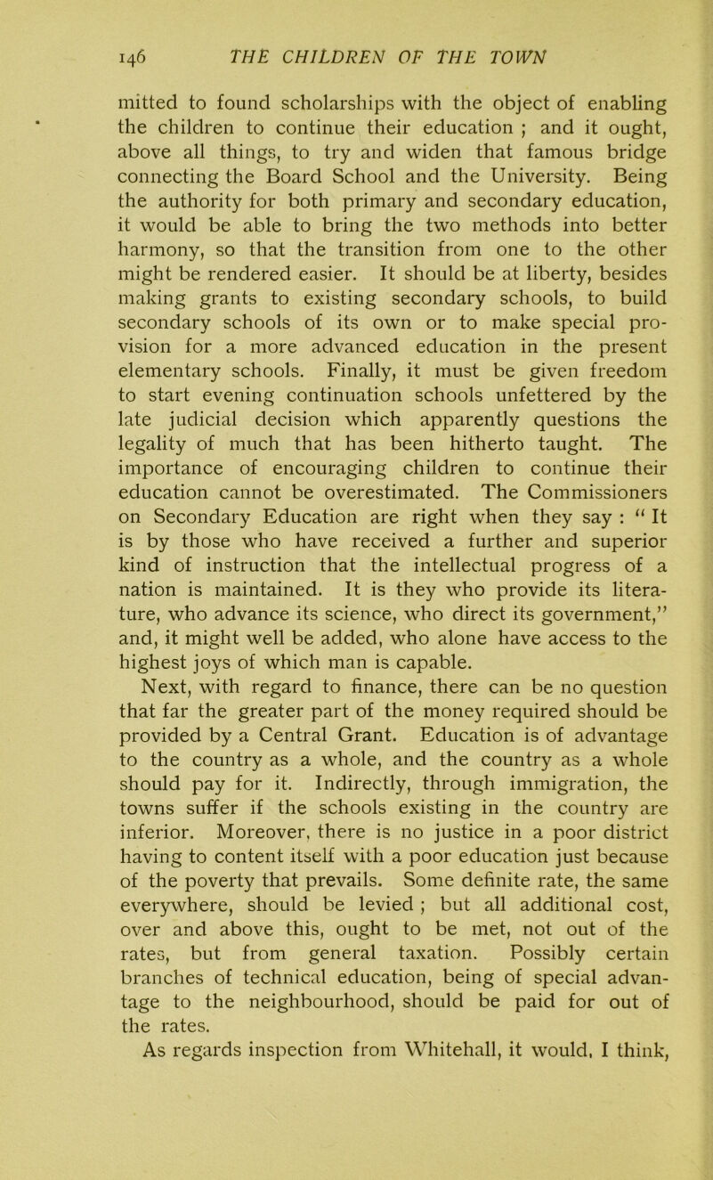 mitted to found scholarships with the object of enabling the children to continue their education ; and it ought, above all things, to try and widen that famous bridge connecting the Board School and the University. Being the authority for both primary and secondary education, it would be able to bring the two methods into better harmony, so that the transition from one to the other might be rendered easier. It should be at liberty, besides making grants to existing secondary schools, to build secondary schools of its own or to make special pro- vision for a more advanced education in the present elementary schools. Finally, it must be given freedom to start evening continuation schools unfettered by the late judicial decision which apparently questions the legality of much that has been hitherto taught. The importance of encouraging children to continue their education cannot be overestimated. The Commissioners on Secondary Education are right when they say : “ It is by those who have received a further and superior kind of instruction that the intellectual progress of a nation is maintained. It is they who provide its litera- ture, who advance its science, who direct its government,” and, it might well be added, who alone have access to the highest joys of which man is capable. Next, with regard to finance, there can be no question that far the greater part of the money required should be provided by a Central Grant. Education is of advantage to the country as a whole, and the country as a whole should pay for it. Indirectly, through immigration, the towns suffer if the schools existing in the country are inferior. Moreover, there is no justice in a poor district having to content itself with a poor education just because of the poverty that prevails. Some definite rate, the same everywhere, should be levied ; but all additional cost, over and above this, ought to be met, not out of the rates, but from general taxation. Possibly certain branches of technical education, being of special advan- tage to the neighbourhood, should be paid for out of the rates. As regards inspection from Whitehall, it would, I think,