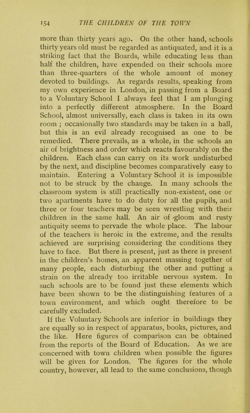 more than thirty years ago. On the other hand, schools thirty years old must be regarded as antiquated, and it is a striking fact that the Boards, while educating less than half the children, have expended on their schools more than three-quarters of the whole amount of money devoted to buildings. As regards results, speaking from my own experience in London, in passing from a Board to a Voluntary School I always feel that I am plunging into a perfectly different atmosphere. In the Board School, almost universally, each class is taken in its own room ; occasionally two standards may be taken in a hall, but this is an evil already recognised as one to be remedied. There prevails, as a whole, in the schools an air of brightness and order which reacts favourably on the children. Each class can carry on its work undisturbed by the next, and discipline becomes comparatively easy to maintain. Entering a Voluntary School it is impossible not to be struck by the change. In many schools the classroom system is still practically non-existent, one or two apartments have to do duty for all the pupils, and three or four teachers may be seen wrestling with their children in the same hall. An air of -gloom and rusty antiquity seems to pervade the whole place. The labour of the teachers is heroic in the extreme, and the results achieved are surprising considering the conditions they have to face. But there is present, just as there is present in the children’s homes, an apparent massing together of many people, each disturbing the other and putting a strain on the already too irritable nervous system. In such schools are to be found just these elements which have been shown to be the distinguishing features of a town environment, and which ought therefore to be carefully excluded. If the Voluntary Schools are inferior in buildings they are equally so in respect of apparatus, books, pictures, and the like. Here figures of comparison can be obtained from the reports of the Board of Education. As we are concerned with town children when possible the figures will be given for London. The figures for the whole country, however, all lead to the same conclusions, though