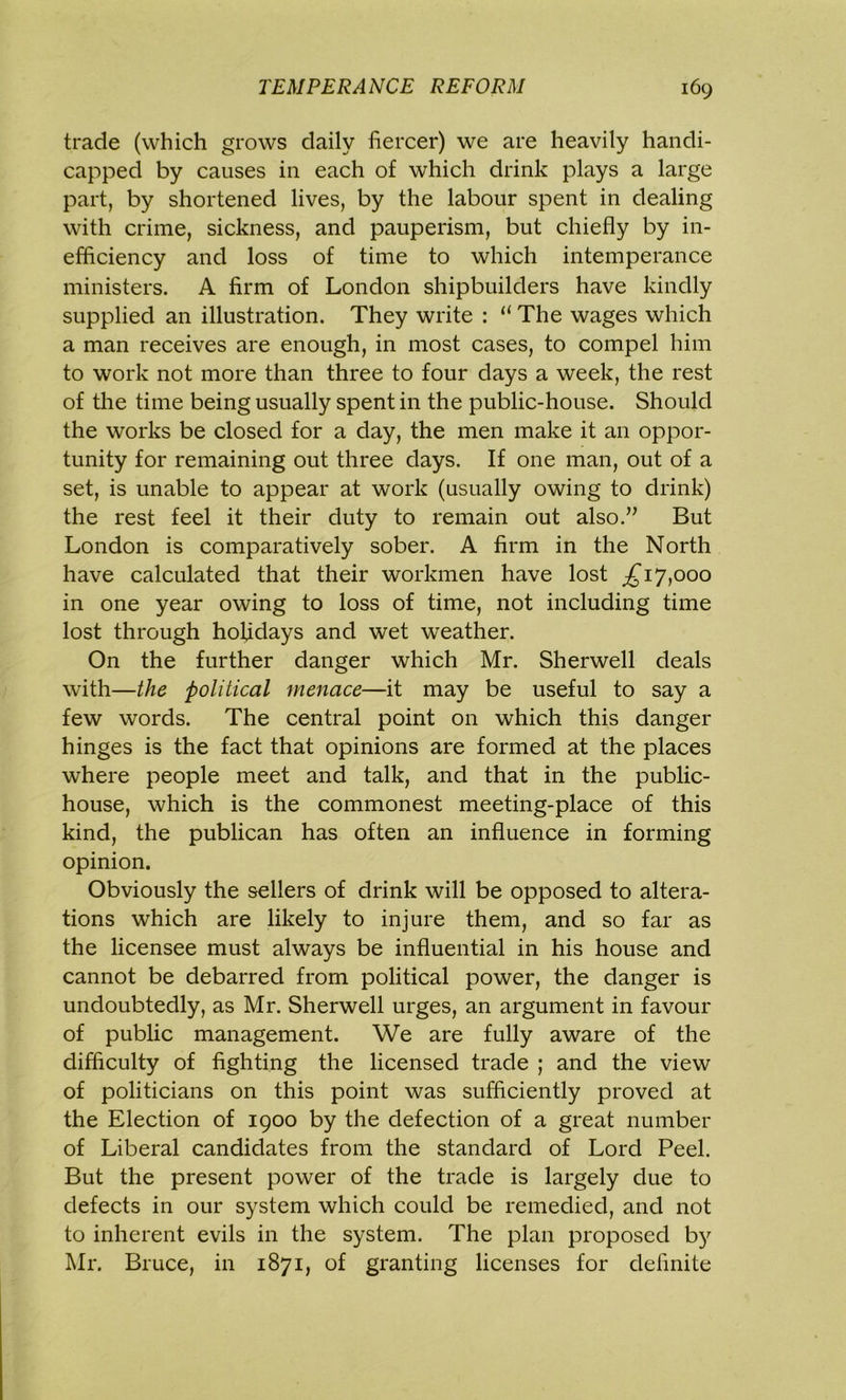 trade (which grows daily fiercer) we are heavily handi- capped by causes in each of which drink plays a large part, by shortened lives, by the labour spent in dealing with crime, sickness, and pauperism, but chiefly by in- efficiency and loss of time to which intemperance ministers. A firm of London shipbuilders have kindly supplied an illustration. They write : li The wages which a man receives are enough, in most cases, to compel him to work not more than three to four days a week, the rest of the time being usually spent in the public-house. Should the works be closed for a day, the men make it an oppor- tunity for remaining out three days. If one man, out of a set, is unable to appear at work (usually owing to drink) the rest feel it their duty to remain out also.” But London is comparatively sober. A firm in the North have calculated that their workmen have lost £ij,ooo in one year owing to loss of time, not including time lost through holidays and wet weather. On the further danger which Mr. Sherwell deals with—the political menace—it may be useful to say a few words. The central point on which this danger hinges is the fact that opinions are formed at the places where people meet and talk, and that in the public- house, which is the commonest meeting-place of this kind, the publican has often an influence in forming opinion. Obviously the sellers of drink will be opposed to altera- tions which are likely to injure them, and so far as the licensee must always be influential in his house and cannot be debarred from political power, the danger is undoubtedly, as Mr. Sherwell urges, an argument in favour of public management. We are fully aware of the difficulty of fighting the licensed trade ; and the view of politicians on this point was sufficiently proved at the Election of 1900 by the defection of a great number of Liberal candidates from the standard of Lord Peel. But the present power of the trade is largely due to defects in our system which could be remedied, and not to inherent evils in the system. The plan proposed by Mr. Bruce, in 1871, of granting licenses for definite