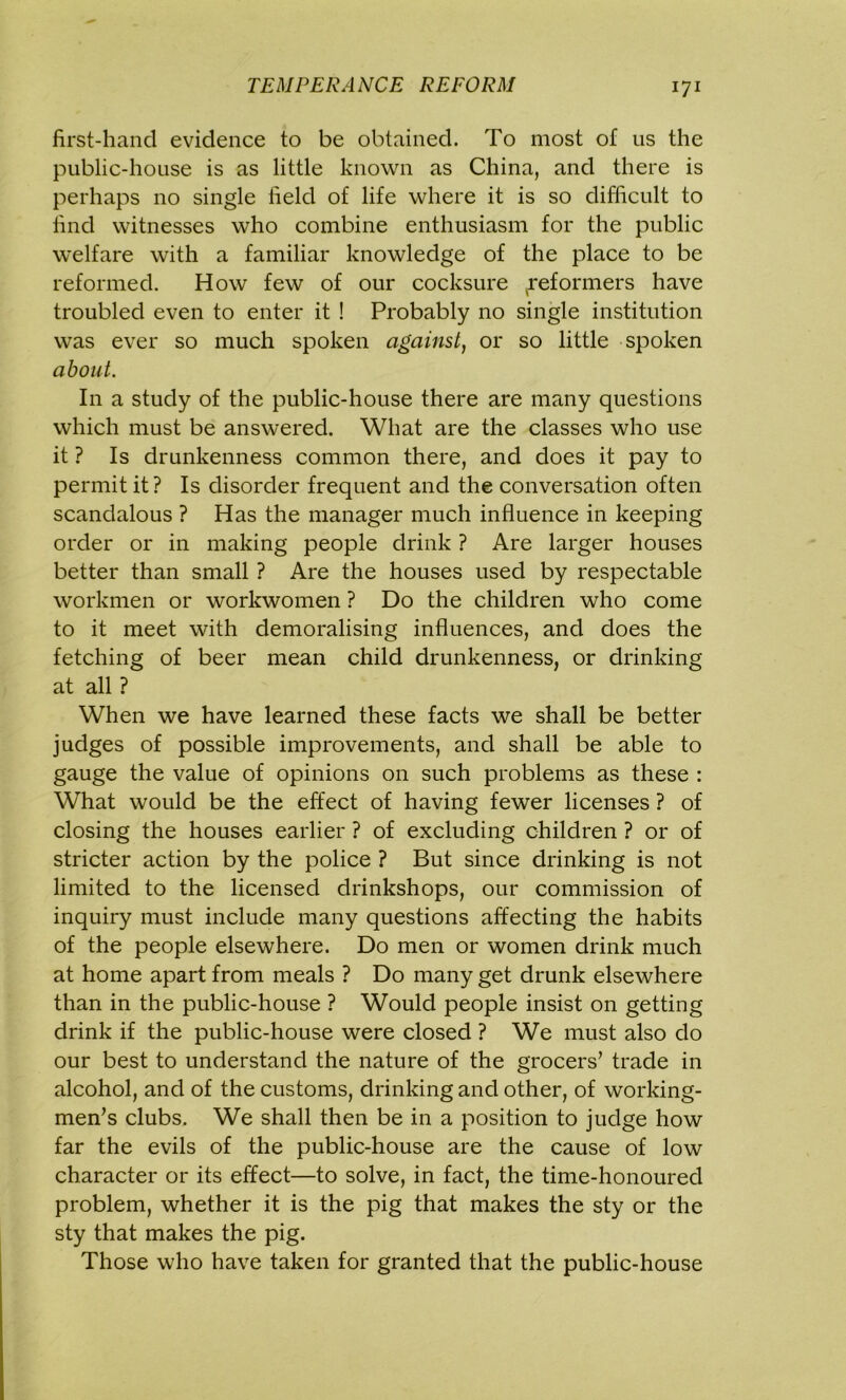 first-hand evidence to be obtained. To most of us the public-house is as little known as China, and there is perhaps no single field of life where it is so difficult to find witnesses who combine enthusiasm for the public welfare with a familiar knowledge of the place to be reformed. How few of our cocksure ^reformers have troubled even to enter it ! Probably no single institution was ever so much spoken against, or so little spoken about. In a study of the public-house there are many questions which must be answered. What are the classes who use it ? Is drunkenness common there, and does it pay to permit it? Is disorder frequent and the conversation often scandalous ? Has the manager much influence in keeping order or in making people drink ? Are larger houses better than small ? Are the houses used by respectable workmen or workwomen ? Do the children who come to it meet with demoralising influences, and does the fetching of beer mean child drunkenness, or drinking at all ? When we have learned these facts we shall be better judges of possible improvements, and shall be able to gauge the value of opinions on such problems as these : What would be the effect of having fewer licenses ? of closing the houses earlier ? of excluding children ? or of stricter action by the police ? But since drinking is not limited to the licensed drinkshops, our commission of inquiry must include many questions affecting the habits of the people elsewhere. Do men or women drink much at home apart from meals ? Do many get drunk elsewhere than in the public-house ? Would people insist on getting drink if the public-house were closed ? We must also do our best to understand the nature of the grocers’ trade in alcohol, and of the customs, drinking and other, of working- men’s clubs. We shall then be in a position to judge how far the evils of the public-house are the cause of low character or its effect—to solve, in fact, the time-honoured problem, whether it is the pig that makes the sty or the sty that makes the pig. Those who have taken for granted that the public-house
