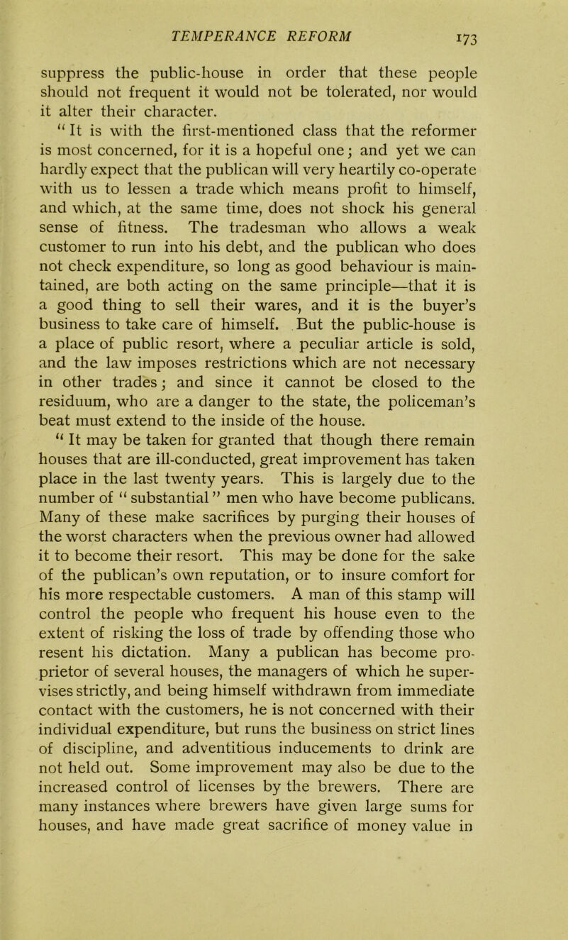 suppress the public-house in order that these people should not frequent it would not be tolerated, nor would it alter their character. u It is with the first-mentioned class that the reformer is most concerned, for it is a hopeful one; and yet we can hardly expect that the publican will very heartily co-operate with us to lessen a trade which means profit to himself, and which, at the same time, does not shock his general sense of fitness. The tradesman who allows a weak customer to run into his debt, and the publican who does not check expenditure, so long as good behaviour is main- tained, are both acting on the same principle—that it is a good thing to sell their wares, and it is the buyer’s business to take care of himself. But the public-house is a place of public resort, where a peculiar article is sold, and the law imposes restrictions which are not necessary in other trades; and since it cannot be closed to the residuum, who are a danger to the state, the policeman’s beat must extend to the inside of the house. 11 It may be taken for granted that though there remain houses that are ill-conducted, great improvement has taken place in the last twenty years. This is largely due to the number of “ substantial ” men who have become publicans. Many of these make sacrifices by purging their houses of the worst characters when the previous owner had allowed it to become their resort. This may be done for the sake of the publican’s own reputation, or to insure comfort for his more respectable customers. A man of this stamp will control the people who frequent his house even to the extent of risking the loss of trade by offending those who resent his dictation. Many a publican has become pro- prietor of several houses, the managers of which he super- vises strictly, and being himself withdrawn from immediate contact with the customers, he is not concerned with their individual expenditure, but runs the business on strict lines of discipline, and adventitious inducements to drink are not held out. Some improvement may also be due to the increased control of licenses by the brewers. There are many instances where brewers have given large sums for houses, and have made great sacrifice of money value in