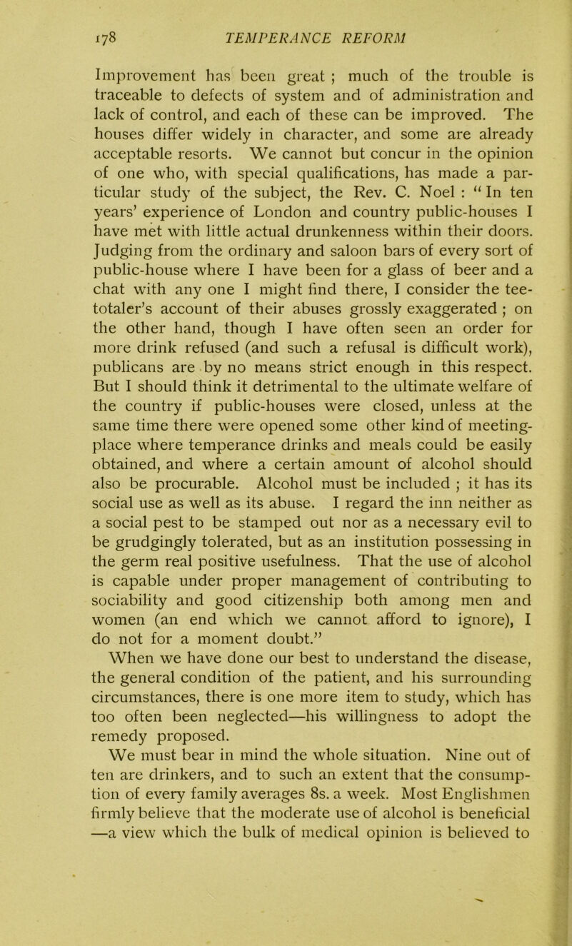 Improvement lias been great ; much of the trouble is traceable to defects of system and of administration and lack of control, and each of these can be improved. The houses differ widely in character, and some are already acceptable resorts. We cannot but concur in the opinion of one who, with special qualifications, has made a par- ticular study of the subject, the Rev. C. Noel : “In ten years’ experience of London and country public-houses I have met with little actual drunkenness within their doors. Judging from the ordinary and saloon bars of every sort of public-house where I have been for a glass of beer and a chat with any one I might find there, I consider the tee- totaler’s account of their abuses grossly exaggerated ; on the other hand, though I have often seen an order for more drink refused (and such a refusal is difficult work), publicans are by no means strict enough in this respect. But I should think it detrimental to the ultimate welfare of the country if public-houses were closed, unless at the same time there were opened some other kind of meeting- place where temperance drinks and meals could be easily obtained, and where a certain amount of alcohol should also be procurable. Alcohol must be included ; it has its social use as well as its abuse. I regard the inn neither as a social pest to be stamped out nor as a necessary evil to be grudgingly tolerated, but as an institution possessing in the germ real positive usefulness. That the use of alcohol is capable under proper management of contributing to sociability and good citizenship both among men and women (an end which we cannot afford to ignore), I do not for a moment doubt.” When we have done our best to understand the disease, the general condition of the patient, and his surrounding circumstances, there is one more item to study, which has too often been neglected—his willingness to adopt the remedy proposed. We must bear in mind the whole situation. Nine out of ten are drinkers, and to such an extent that the consump- tion of every family averages 8s. a week. Most Englishmen firmly believe that the moderate use of alcohol is beneficial —a view which the bulk of medical opinion is believed to