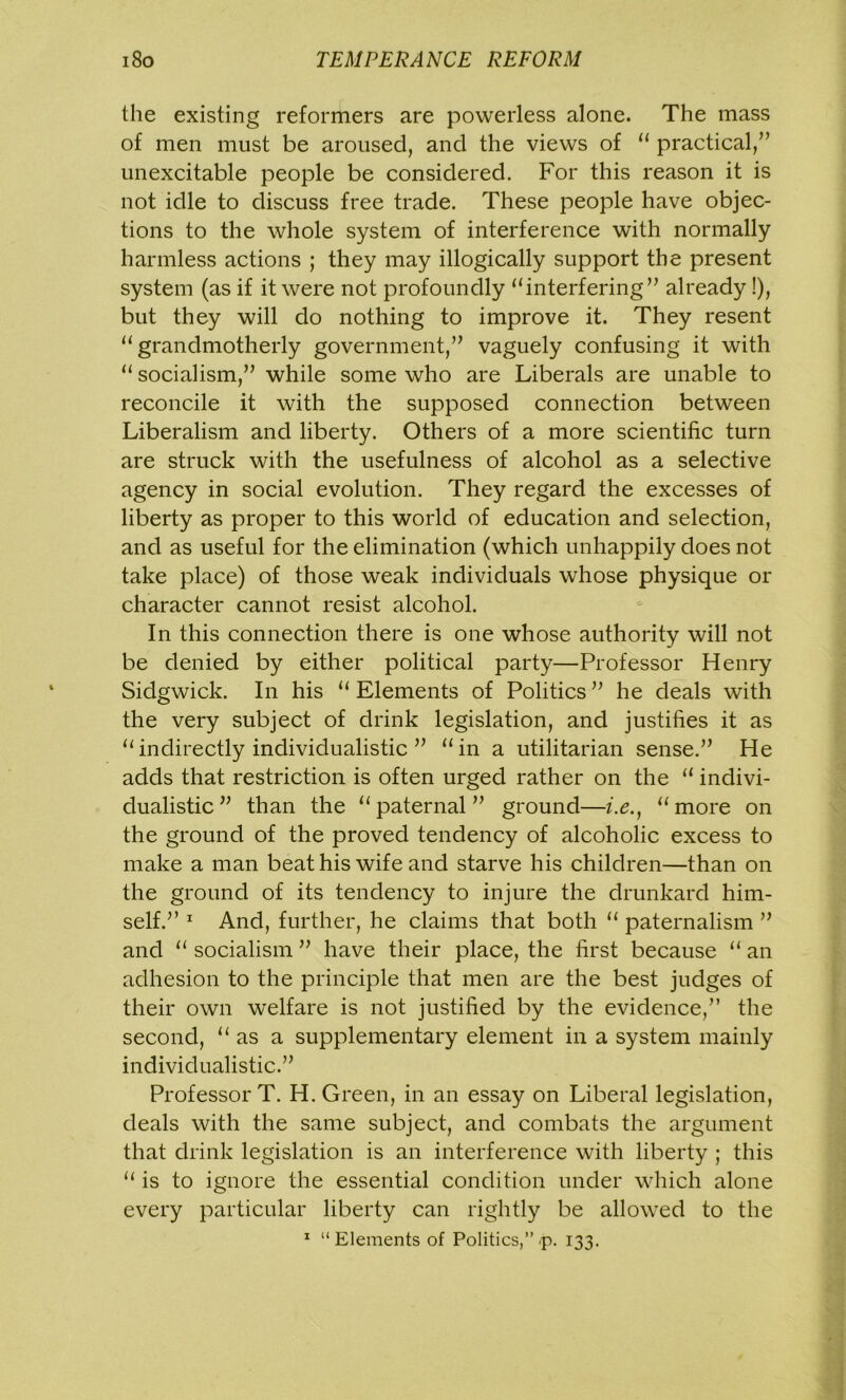 the existing reformers are powerless alone. The mass of men must be aroused, and the views of “ practical,” unexcitable people be considered. For this reason it is not idle to discuss free trade. These people have objec- tions to the whole system of interference with normally harmless actions ; they may illogically support the present system (as if it were not profoundly “interfering” already !), but they will do nothing to improve it. They resent “grandmotherly government,” vaguely confusing it with “ socialism,” while some who are Liberals are unable to reconcile it with the supposed connection between Liberalism and liberty. Others of a more scientific turn are struck with the usefulness of alcohol as a selective agency in social evolution. They regard the excesses of liberty as proper to this world of education and selection, and as useful for the elimination (which unhappily does not take place) of those weak individuals whose physique or character cannot resist alcohol. In this connection there is one whose authority will not be denied by either political party—Professor Henry Sidgwick. In his “ Elements of Politics ” he deals with the very subject of drink legislation, and justifies it as “indirectly individualistic ” “in a utilitarian sense.” He adds that restriction is often urged rather on the “ indivi- dualistic ” than the “paternal” ground—i.e., “more on the ground of the proved tendency of alcoholic excess to make a man beat his wife and starve his children—than on the ground of its tendency to injure the drunkard him- self.” 1 And, further, he claims that both “ paternalism ” and “ socialism ” have their place, the first because “ an adhesion to the principle that men are the best judges of their own welfare is not justified by the evidence,” the second, as a supplementary element in a system mainly individualistic.” Professor T. H. Green, in an essay on Liberal legislation, deals with the same subject, and combats the argument that drink legislation is an interference with liberty ; this “ is to ignore the essential condition under which alone every particular liberty can rightly be allowed to the 1 “ Elements of Politics,” p. 133.