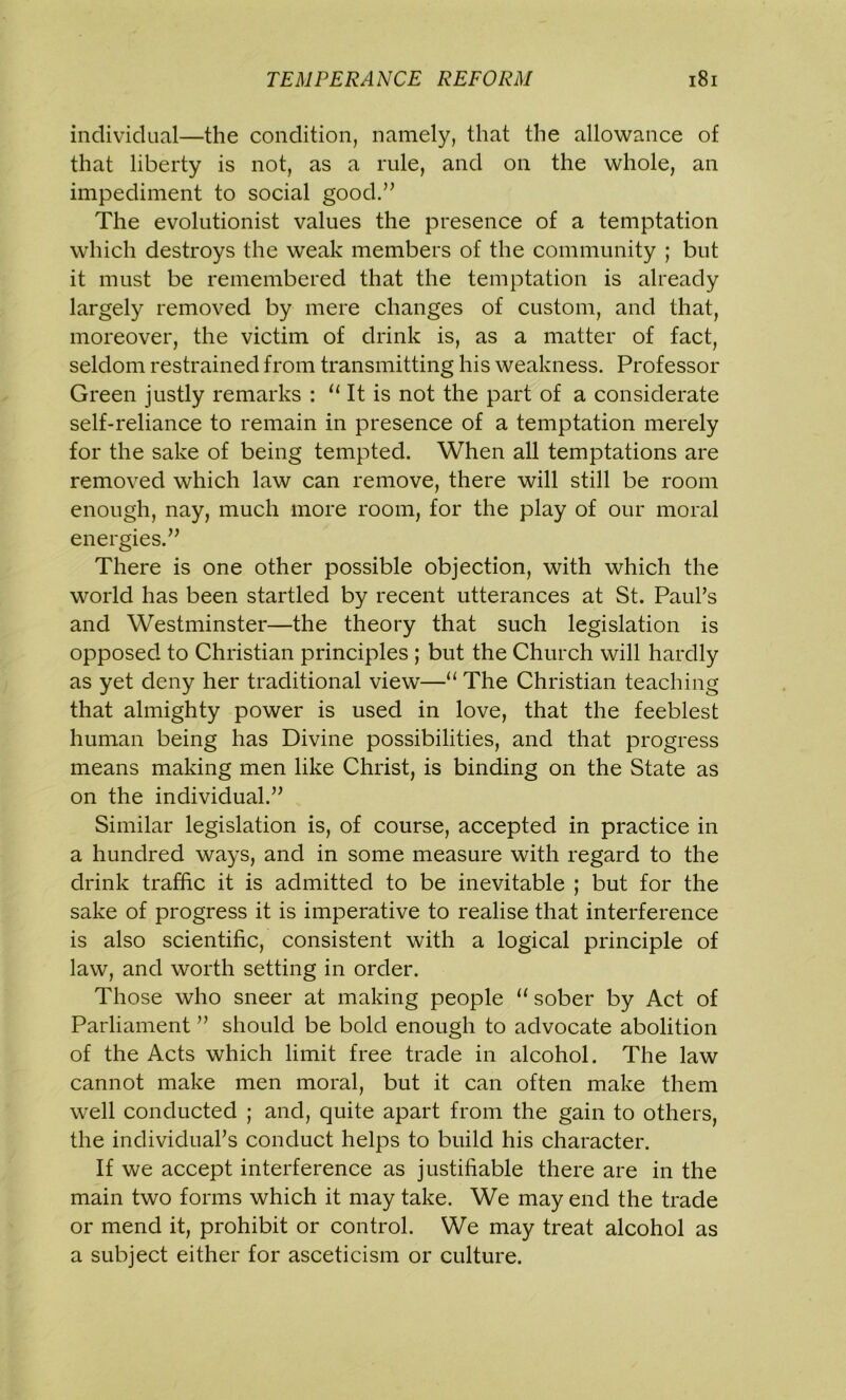 individual—the condition, namely, that the allowance of that liberty is not, as a rule, and on the whole, an impediment to social good.” The evolutionist values the presence of a temptation which destroys the weak members of the community ; but it must be remembered that the temptation is already largely removed by mere changes of custom, and that, moreover, the victim of drink is, as a matter of fact, seldom restrained from transmitting his weakness. Professor Green justly remarks : u It is not the part of a considerate self-reliance to remain in presence of a temptation merely for the sake of being tempted. When all temptations are removed which law can remove, there will still be room enough, nay, much more room, for the play of our moral energies.” There is one other possible objection, with which the world has been startled by recent utterances at St. Paul’s and Westminster—the theory that such legislation is opposed to Christian principles ; but the Church will hardly as yet deny her traditional view—■“ The Christian teaching that almighty power is used in love, that the feeblest human being has Divine possibilities, and that progress means making men like Christ, is binding on the State as on the individual.” Similar legislation is, of course, accepted in practice in a hundred ways, and in some measure with regard to the drink traffic it is admitted to be inevitable ; but for the sake of progress it is imperative to realise that interference is also scientific, consistent with a logical principle of law, and worth setting in order. Those who sneer at making people “ sober by Act of Parliament ” should be bold enough to advocate abolition of the Acts which limit free trade in alcohol. The law cannot make men moral, but it can often make them well conducted ; and, quite apart from the gain to others, the individual’s conduct helps to build his character. If we accept interference as justifiable there are in the main two forms which it may take. We may end the trade or mend it, prohibit or control. We may treat alcohol as a subject either for asceticism or culture.