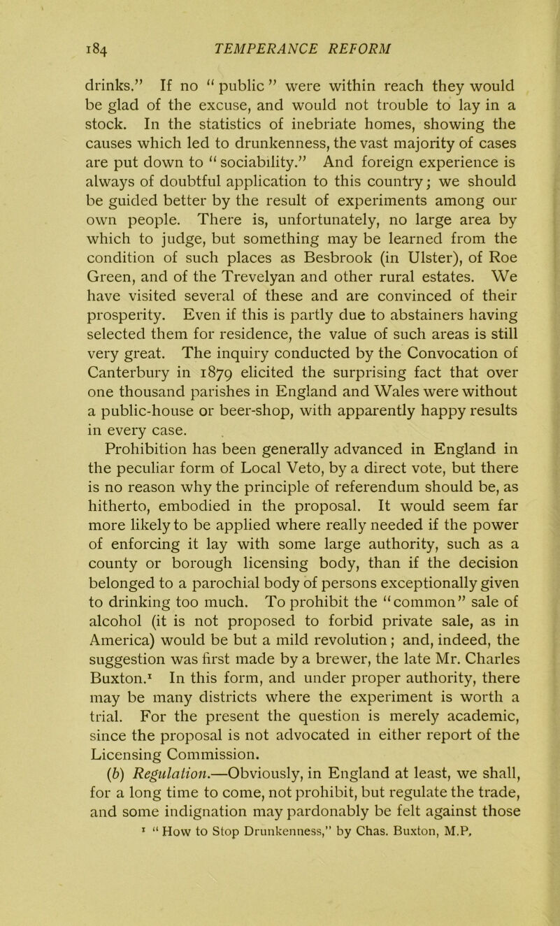 drinks.” If no “ public ” were within reach they would be glad of the excuse, and would not trouble to lay in a stock. In the statistics of inebriate homes, showing the causes which led to drunkenness, the vast majority of cases are put down to “ sociability.” And foreign experience is always of doubtful application to this country; we should be guided better by the result of experiments among our own people. There is, unfortunately, no large area by which to judge, but something may be learned from the condition of such places as Besbrook (in Ulster), of Roe Green, and of the Trevelyan and other rural estates. We have visited several of these and are convinced of their prosperity. Even if this is partly due to abstainers having selected them for residence, the value of such areas is still very great. The inquiry conducted by the Convocation of Canterbury in 1879 elicited the surprising fact that over one thousand parishes in England and Wales were without a public-house or beer-shop, with apparently happy results in every case. Prohibition has been generally advanced in England in the peculiar form of Local Veto, by a direct vote, but there is no reason why the principle of referendum should be, as hitherto, embodied in the proposal. It would seem far more likely to be applied where really needed if the power of enforcing it lay with some large authority, such as a county or borough licensing body, than if the decision belonged to a parochial body of persons exceptionally given to drinking too much. To prohibit the “common” sale of alcohol (it is not proposed to forbid private sale, as in America) would be but a mild revolution; and, indeed, the suggestion was first made by a brewer, the late Mr. Charles Buxton.1 In this form, and under proper authority, there may be many districts where the experiment is worth a trial. For the present the question is merely academic, since the proposal is not advocated in either report of the Licensing Commission. (b) Regulation.—Obviously, in England at least, we shall, for a long time to come, not prohibit, but regulate the trade, and some indignation may pardonably be felt against those 1 “ How to Stop Drunkenness,” by Chas. Buxton, M.P,