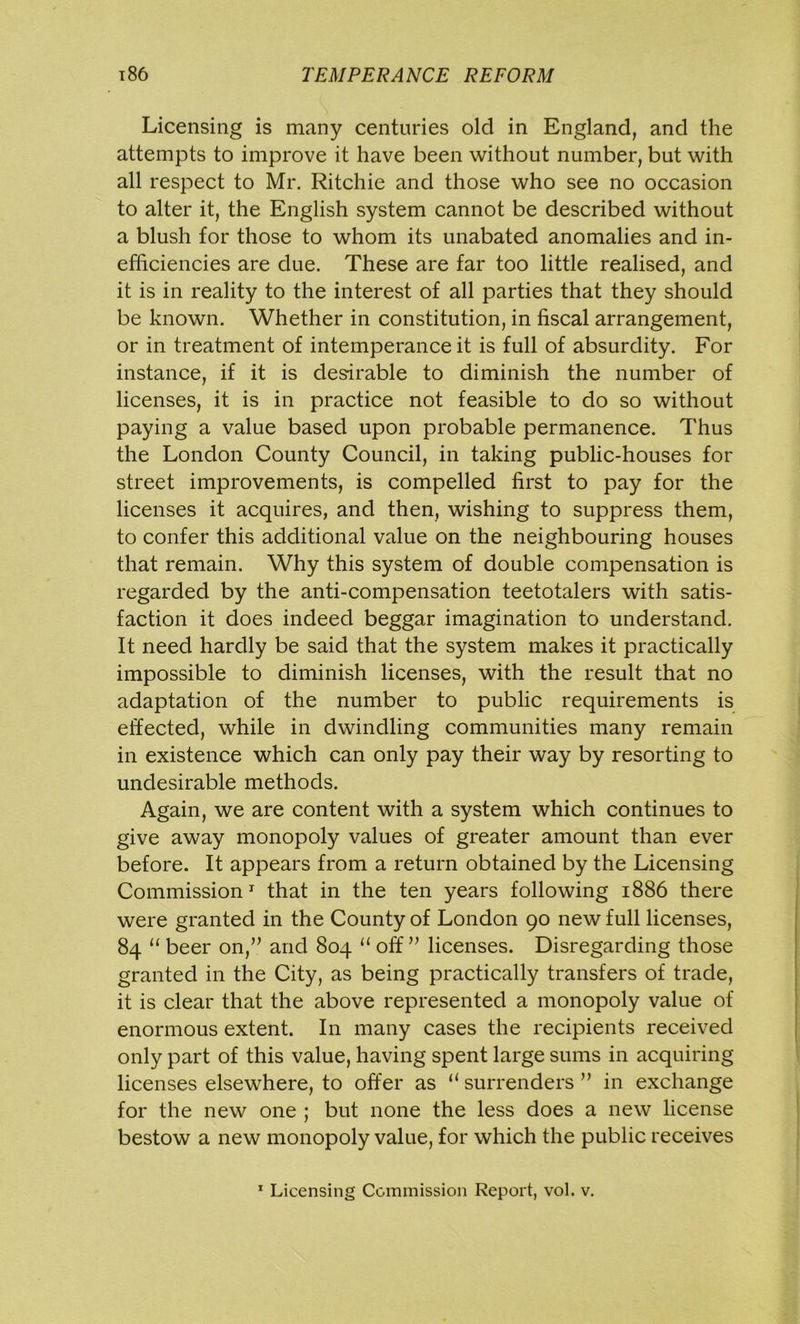 Licensing is many centuries old in England, and the attempts to improve it have been without number, but with all respect to Mr. Ritchie and those who see no occasion to alter it, the English system cannot be described without a blush for those to whom its unabated anomalies and in- efficiencies are due. These are far too little realised, and it is in reality to the interest of all parties that they should be known. Whether in constitution, in fiscal arrangement, or in treatment of intemperance it is full of absurdity. For instance, if it is desirable to diminish the number of licenses, it is in practice not feasible to do so without paying a value based upon probable permanence. Thus the London County Council, in taking public-houses for street improvements, is compelled first to pay for the licenses it acquires, and then, wishing to suppress them, to confer this additional value on the neighbouring houses that remain. Why this system of double compensation is regarded by the anti-compensation teetotalers with satis- faction it does indeed beggar imagination to understand. It need hardly be said that the system makes it practically impossible to diminish licenses, with the result that no adaptation of the number to public requirements is effected, while in dwindling communities many remain in existence which can only pay their way by resorting to undesirable methods. Again, we are content with a system which continues to give away monopoly values of greater amount than ever before. It appears from a return obtained by the Licensing Commission1 that in the ten years following 1886 there were granted in the County of London 90 new full licenses, 84 “ beer on,” and 804 “ off ” licenses. Disregarding those granted in the City, as being practically transfers of trade, it is clear that the above represented a monopoly value of enormous extent. In many cases the recipients received only part of this value, having spent large sums in acquiring licenses elsewhere, to offer as “ surrenders ” in exchange for the new one ; but none the less does a new license bestow a new monopoly value, for which the public receives 1 Licensing Commission Report, vol. v.