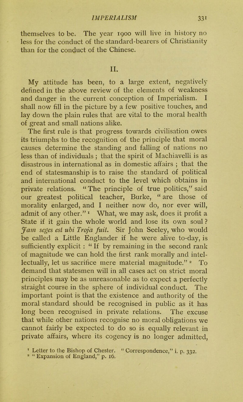 themselves to be. The year 1900 will live in history no less for the conduct of the standard-bearers of Christianity than for the conduct of the Chinese. II. My attitude has been, to a large extent, negatively defined in the above review of the elements of weakness and danger in the current conception of Imperialism. I shall now fill in the picture by a few positive touches, and lay down the plain rules that are vital to the moral health of great and small nations alike. The first rule is that progress towards civilisation owes its triumphs to the recognition of the principle that moral causes determine the standing and falling of nations no less than of individuals ; that the spirit of Machiavelli is as disastrous in international as in domestic affairs ; that the end of statesmanship is to raise the standard of political and international conduct to the level which obtains in private relations. “The principle of true politics,” said our greatest political teacher, Burke, “ are those of morality enlarged, and I neither now do, nor ever will, admit of any other.” 1 What, we may ask, does it profit a State if it gain the whole world and lose its own soul ? Jam seges est ubi Troja fnit. Sir John Seeley, who would be called a Little Englander if he were alive to-day, is sufficiently explicit : “ If by remaining in the second rank of magnitude we can hold the first rank morally and intel- lectually, let us sacrifice mere material magnitude.” 2 To demand that statesmen will in all cases act on strict moral principles may be as unreasonable as to expect a perfectly straight course in the sphere of individual conduct. The important point is that the existence and authority of the moral standard should be recognised in public as it has long been recognised in private relations. The excuse that while other nations recognise no moral obligations we cannot fairly be expected to do so is equally relevant in private affairs, where its cogency is no longer admitted, 1 Letter to the Bishop of Chester. “ Correspondence,” i. p. 332. 2 “ Expansion of England,” p. 16.