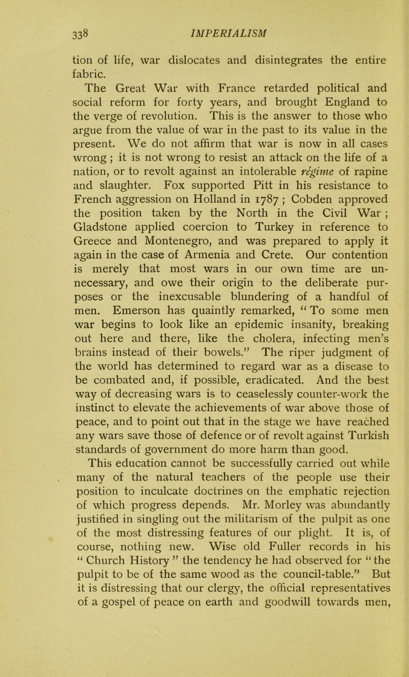 tion of life, war dislocates and disintegrates the entire fabric. The Great War with France retarded political and social reform for forty years, and brought England to the verge of revolution. This is the answer to those who argue from the value of war in the past to its value in the present. We do not affirm that war is now in all cases wrong ; it is not wrong to resist an attack on the life of a nation, or to revolt against an intolerable regime of rapine and slaughter. Fox supported Pitt in his resistance to French aggression on Holland in 1787 ; Cobden approved the position taken by the North in the Civil War ; Gladstone applied coercion to Turkey in reference to Greece and Montenegro, and was prepared to apply it again in the case of Armenia and Crete. Our contention is merely that most wars in our own time are un- necessary, and owe their origin to the deliberate pur- poses or the inexcusable blundering of a handful of men. Emerson has quaintly remarked, “ To some men war begins to look like an epidemic insanity, breaking out here and there, like the cholera, infecting men’s brains instead of their bowels.” The riper judgment of the world has determined to regard war as a disease to be combated and, if possible, eradicated. And the best way of decreasing wars is to ceaselessly counter-work the instinct to elevate the achievements of war above those of peace, and to point out that in the stage we have reached any wars save those of defence or of revolt against Turkish standards of government do more harm than good. This education cannot be successfully carried out while many of the natural teachers of the people use their position to inculcate doctrines on the emphatic rejection of which progress depends. Mr. Morley was abundantly justified in singling out the militarism of the pulpit as one of the most distressing features of our plight. It is, of course, nothing new. Wise old Fuller records in his “ Church History ” the tendency he had observed for “ the pulpit to be of the same wood as the council-table.” But it is distressing that our clergy, the official representatives of a gospel of peace on earth and goodwill towards men,