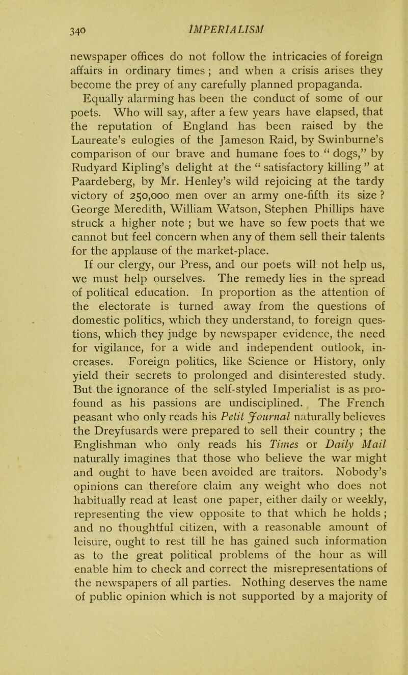 34° newspaper offices do not follow the intricacies of foreign affairs in ordinary times ; and when a crisis arises they become the prey of any carefully planned propaganda. Equally alarming has been the conduct of some of our poets. Who will say, after a few years have elapsed, that the reputation of England has been raised by the Laureate’s eulogies of the Jameson Raid, by Swinburne’s comparison of our brave and humane foes to 11 dogs,” by Rudyard Kipling’s delight at the “ satisfactory killing ” at Paardeberg, by Mr. Henley’s wild rejoicing at the tardy victory of 250,000 men over an army one-fifth its size ? George Meredith, William Watson, Stephen Phillips have struck a higher note ; but we have so few poets that we cannot but feel concern when any of them sell their talents for the applause of the market-place. If our clergy, our Press, and our poets will not help us, we must help ourselves. The remedy lies in the spread of political education. In proportion as the attention of the electorate is turned away from the questions of domestic politics, which they understand, to foreign ques- tions, which they judge by newspaper evidence, the need for vigilance, for a wide and independent outlook, in- creases. Foreign politics, like Science or History, only yield their secrets to prolonged and disinterested study. But the ignorance of the self-styled Imperialist is as pro- found as his passions are undisciplined. The French peasant who only reads his Petit Journal naturally believes the Dreyfusards were prepared to sell their country ; the Englishman who only reads his Times or Daily Mail naturally imagines that those who believe the war might and ought to have been avoided are traitors. Nobody’s opinions can therefore claim any weight who does not habitually read at least one paper, either daily or weekly, representing the view opposite to that which he holds ; and no thoughtful citizen, with a reasonable amount of leisure, ought to rest till he has gained such information as to the great political problems of the hour as will enable him to check and correct the misrepresentations of the newspapers of all parties. Nothing deserves the name of public opinion which is not supported by a majority of