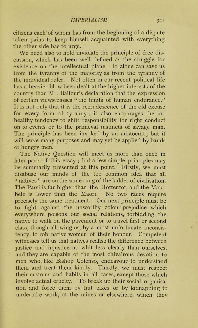 citizens each of whom has from the beginning of a dispute taken pains to keep himself acquainted with everything the other side has to urge. We need also to hold inviolate the principle of free dis- cussion, which has been well defined as the struggle for existence on the intellectual plane. It alone can save us from the tyranny of the majority as from the tyranny of the individual ruler. Not often in our recent political life has a heavier blow been dealt at the higher interests of the country than Mr. Balfour’s declaration that the expression of certain views\passes “the limits of human endurance.” It is not only that it is the recrudescence of the old excuse for every form of tyranny ; it also encourages the un- healthy tendency to shift responsibility for right conduct on to events or to the primeval instincts of savage man. The principle has been invoked by an aristocrat; but it will serve many purposes and may yet be applied by bands of hungry men. The Native Question will meet us more than once in later parts of this essay ; but a few simple principles may be summarily presented at this point. Firstly, we must disabuse our minds of the too common idea that all “ natives ” are on the same rung of the ladder of civilisation. The Parsi is far higher than the Hottentot, and the Mata- bele is lower than the Maori. No two races require precisely the same treatment. Our next principle must be to fight against the unworthy colour-prejudice which everywhere poisons our social relations, forbidding the native to walk on the pavement or to travel first or second class, though allowing us, by a most unfortunate inconsis- tency, to rob native women of their honour. Competent witnesses tell us that natives realise the difference between justice and injustice no whit less clearly than ourselves, and they are capable of the most chivalrous devotion to men who, like Bishop Colenso, endeavour to understand them and treat them kindly. Thirdly, we must respect their customs and habits in all cases, except those which involve actual cruelty. To break up their social organisa- tion and force them by hut taxes or by kidnapping to undertake work, at the mines or elsewhere, which they