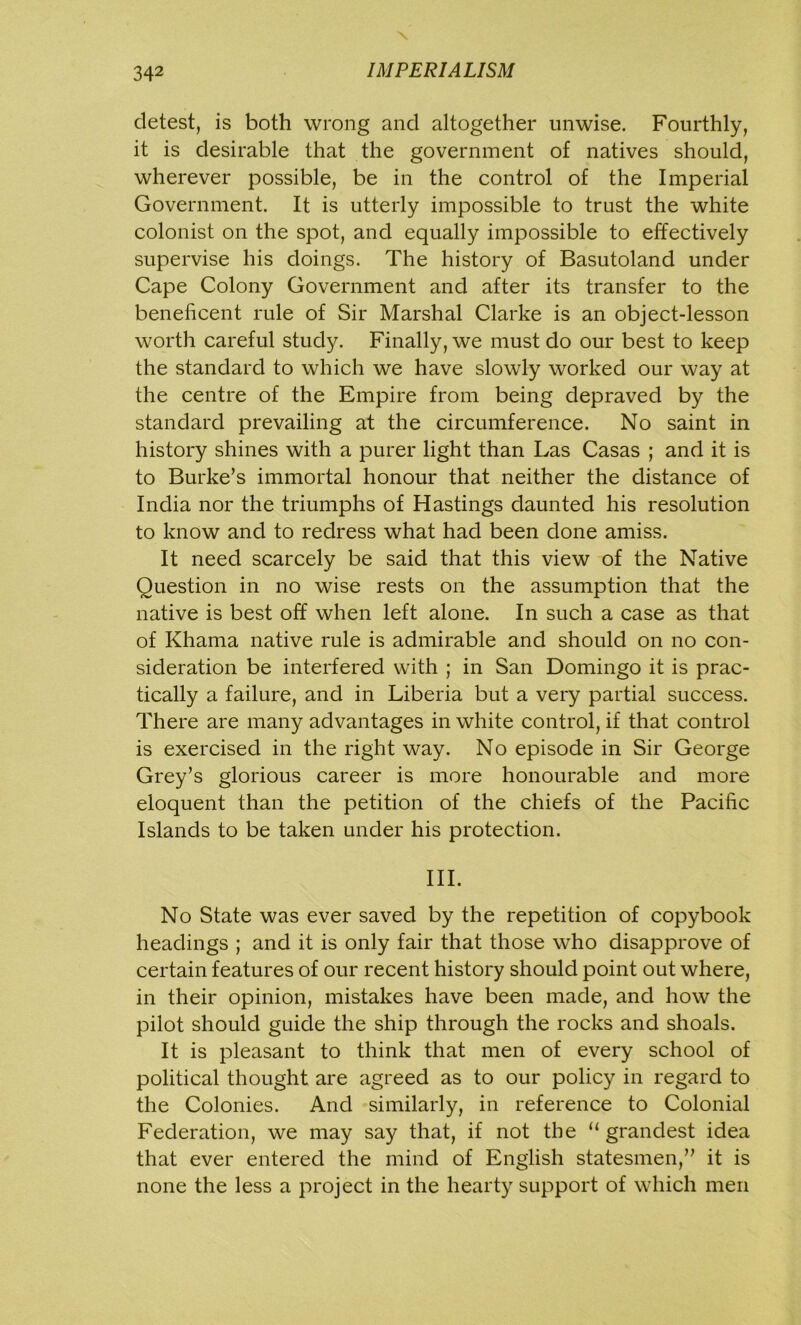 \ 342 IMPERIALISM detest, is both wrong and altogether unwise. Fourthly, it is desirable that the government of natives should, wherever possible, be in the control of the Imperial Government. It is utterly impossible to trust the white colonist on the spot, and equally impossible to effectively supervise his doings. The history of Basutoland under Cape Colony Government and after its transfer to the beneficent rule of Sir Marshal Clarke is an object-lesson worth careful study. Finally, we must do our best to keep the standard to which we have slowly worked our way at the centre of the Empire from being depraved by the standard prevailing at the circumference. No saint in history shines with a purer light than Las Casas ; and it is to Burke’s immortal honour that neither the distance of India nor the triumphs of Hastings daunted his resolution to know and to redress what had been done amiss. It need scarcely be said that this view of the Native Question in no wise rests on the assumption that the native is best off when left alone. In such a case as that of Khama native rule is admirable and should on no con- sideration be interfered with ; in San Domingo it is prac- tically a failure, and in Liberia but a very partial success. There are many advantages in white control, if that control is exercised in the right way. No episode in Sir George Grey’s glorious career is more honourable and more eloquent than the petition of the chiefs of the Pacific Islands to be taken under his protection. III. No State was ever saved by the repetition of copybook headings ; and it is only fair that those who disapprove of certain features of our recent history should point out where, in their opinion, mistakes have been made, and how the pilot should guide the ship through the rocks and shoals. It is pleasant to think that men of every school of political thought are agreed as to our policy in regard to the Colonies. And similarly, in reference to Colonial Federation, we may say that, if not the “ grandest idea that ever entered the mind of English statesmen,” it is none the less a project in the hearty support of which men