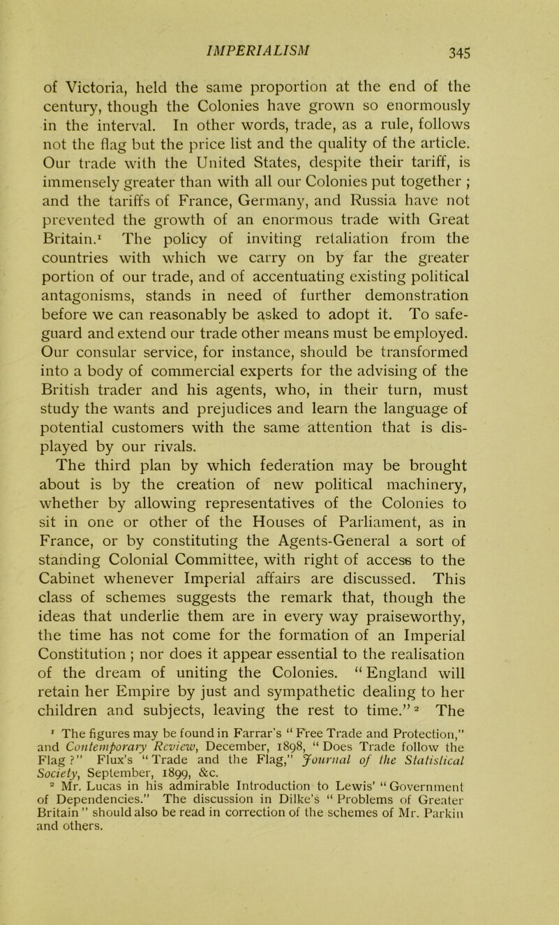 of Victoria, held the same proportion at the end of the century, though the Colonies have grown so enormously in the interval. In other words, trade, as a rule, follows not the flag but the price list and the quality of the article. Our trade with the United States, despite their tariff, is immensely greater than with all our Colonies put together ; and the tariffs of France, Germany, and Russia have not prevented the growth of an enormous trade with Great Britain.1 The policy of inviting retaliation from the countries with which we carry on by far the greater portion of our trade, and of accentuating existing political antagonisms, stands in need of further demonstration before we can reasonably be asked to adopt it. To safe- guard and extend our trade other means must be employed. Our consular service, for instance, should be transformed into a body of commercial experts for the advising of the British trader and his agents, who, in their turn, must study the wants and prejudices and learn the language of potential customers with the same attention that is dis- played by our rivals. The third plan by which federation may be brought about is by the creation of new political machinery, whether by allowing representatives of the Colonies to sit in one or other of the Houses of Parliament, as in France, or by constituting the Agents-General a sort of standing Colonial Committee, with right of access to the Cabinet whenever Imperial affairs are discussed. This class of schemes suggests the remark that, though the ideas that underlie them are in every way praiseworthy, the time has not come for the formation of an Imperial Constitution ; nor does it appear essential to the realisation of the dream of uniting the Colonies. “ England will retain her Empire by just and sympathetic dealing to her children and subjects, leaving the rest to time.”2 The 1 The figures may be found in Farrar’s “ Free Trade and Protection,” and Contemporary Review, December, 1898, “ Does Trade follow the Flag?” Flux’s “Trade and the Flag,” Journal of the Statistical Society, September, 1899, &c. 2 Mr. Lucas in his admirable Introduction to Lewis’ “ Government of Dependencies.” The discussion in Dilke’s “ Problems of Greater Britain ” should also be read in correction of the schemes of Mr. Parkin and others.