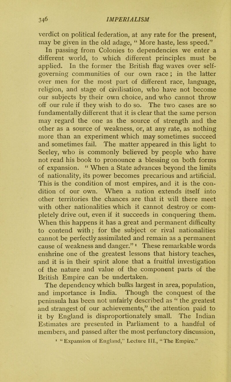 verdict on political federation, at any rate for the present, may be given in the old adage, “ More haste, less speed.” In passing from Colonies to dependencies we enter a different world, to which different principles must be applied. In the former the British flag waves over self- governing communities of our own race ; in the latter over men for the most part of different race, language, religion, and stage of civilisation, who have not become our subjects by their own choice, and who cannot throw off our rule if they wish to do so. The two cases are so fundamentally different that it is clear that the same person may regard the one as the source of strength and the other as a source of weakness, or, at any rate, as nothing more than an experiment which may sometimes succeed and sometimes fail. The matter appeared in this light to Seeley, who is commonly believed by people who have not read his book to pronounce a blessing on both forms of expansion. u When a State advances beyond the limits of nationality, its power becomes precarious and artificial. This is the condition of most empires, and it is the con- dition of our own. When a nation extends itself into other territories the chances are that it will there meet with other nationalities which it cannot destroy or com- pletely drive out, even if it succeeds in conquering them. When this happens it has a great and permanent difficulty to contend with; for the subject or rival nationalities cannot be perfectly assimilated and remain as a permanent cause of weakness and danger.” 1 These remarkable words enshrine one of the greatest lessons that history teaches, and it is in their spirit alone that a fruitful investigation of the nature and value of the component parts of the British Empire can be undertaken. The dependency which bulks largest in area, population, and importance is India. Though the conquest of the peninsula has been not unfairly described as “ the greatest and strangest of our achievements,” the attention paid to it by England is disproportionately small. The Indian Estimates are presented in Parliament to a handful of members, and passed after the most perfunctory discussion, 1 “Expansion of England,” Lecture III., “The Empire.”