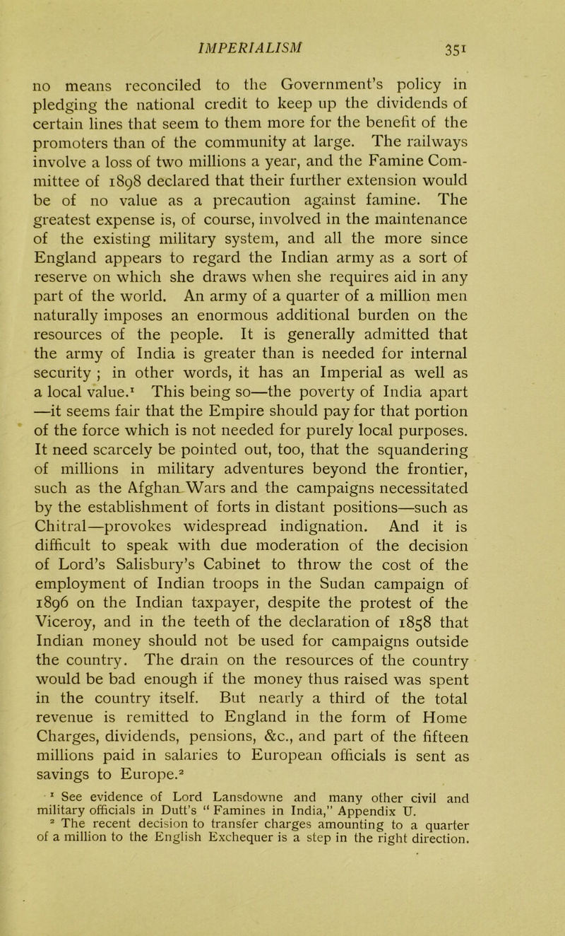 no means reconciled to the Government’s policy in pledging the national credit to keep up the dividends of certain lines that seem to them more for the benefit of the promoters than of the community at large. The railways involve a loss of two millions a year, and the Famine Com- mittee of 1898 declared that their further extension would be of no value as a precaution against famine. The greatest expense is, of course, involved in the maintenance of the existing military system, and all the more since England appears to regard the Indian army as a sort of reserve on which she draws when she requires aid in any part of the world. An army of a quarter of a million men naturally imposes an enormous additional burden on the resources of the people. It is generally admitted that the army of India is greater than is needed for internal security ; in other words, it has an Imperial as well as a local value.1 This being so—the poverty of India apart —it seems fair that the Empire should pay for that portion of the force which is not needed for purely local purposes. It need scarcely be pointed out, too, that the squandering of millions in military adventures beyond the frontier, such as the Afghan Wars and the campaigns necessitated by the establishment of forts in distant positions—such as Chitral—provokes widespread indignation. And it is difficult to speak with due moderation of the decision of Lord’s Salisbury’s Cabinet to throw the cost of the employment of Indian troops in the Sudan campaign of 1896 on the Indian taxpayer, despite the protest of the Viceroy, and in the teeth of the declaration of 1858 that Indian money should not be used for campaigns outside the country. The drain on the resources of the country would be bad enough if the money thus raised was spent in the country itself. But nearly a third of the total revenue is remitted to England in the form of Home Charges, dividends, pensions, &c., and part of the fifteen millions paid in salaries to European officials is sent as savings to Europe.2 1 See evidence of Lord Lansdowne and many other civil and military officials in Dutt’s “ Famines in India,” Appendix U. 2 The recent decision to transfer charges amounting to a quarter of a million to the English Exchequer is a step in the right direction.