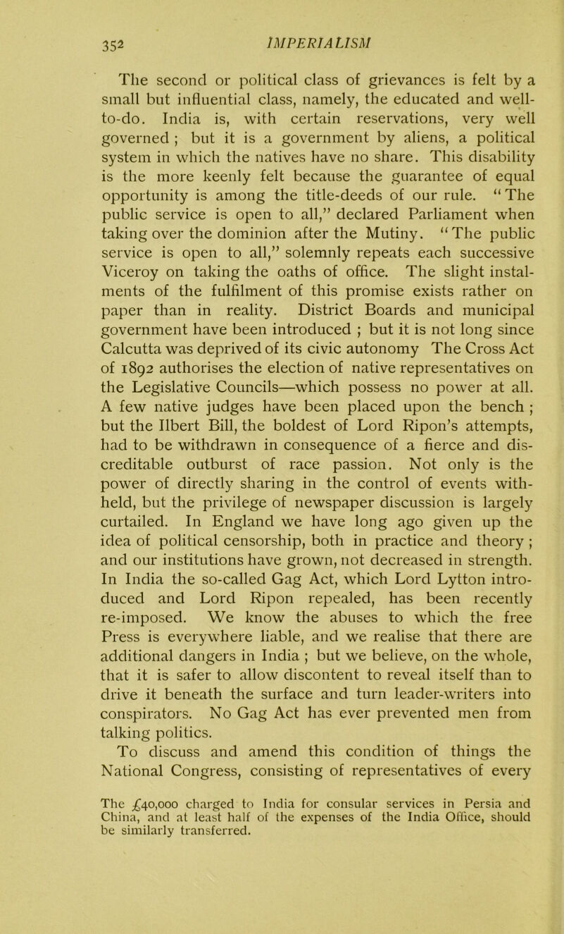 The second or political class of grievances is felt by a small but influential class, namely, the educated and well- to-do. India is, with certain reservations, very well governed ; but it is a government by aliens, a political system in which the natives have no share. This disability is the more keenly felt because the guarantee of equal opportunity is among the title-deeds of our rule. “ The public service is open to all,” declared Parliament when taking over the dominion after the Mutiny. “The public service is open to all,” solemnly repeats each successive Viceroy on taking the oaths of office. The slight instal- ments of the fulfilment of this promise exists rather on paper than in reality. District Boards and municipal government have been introduced ; but it is not long since Calcutta was deprived of its civic autonomy The Cross Act of 1892 authorises the election of native representatives on the Legislative Councils—which possess no power at all. A few native judges have been placed upon the bench ; but the Ilbert Bill, the boldest of Lord Ripon’s attempts, had to be withdrawn in consequence of a fierce and dis- creditable outburst of race passion. Not only is the power of directly sharing in the control of events with- held, but the privilege of newspaper discussion is largely curtailed. In England we have long ago given up the idea of political censorship, both in practice and theory ; and our institutions have grown, not decreased in strength. In India the so-called Gag Act, which Lord Lytton intro- duced and Lord Ripon repealed, has been recently re-imposed. We know the abuses to which the free Press is everywhere liable, and we realise that there are additional dangers in India ; but we believe, on the whole, that it is safer to allow discontent to reveal itself than to drive it beneath the surface and turn leader-writers into conspirators. No Gag Act has ever prevented men from talking politics. To discuss and amend this condition of things the National Congress, consisting of representatives of every The ^40,000 charged to India for consular services in Persia and China, and at least half of the expenses of the India Office, should he similarly transferred.