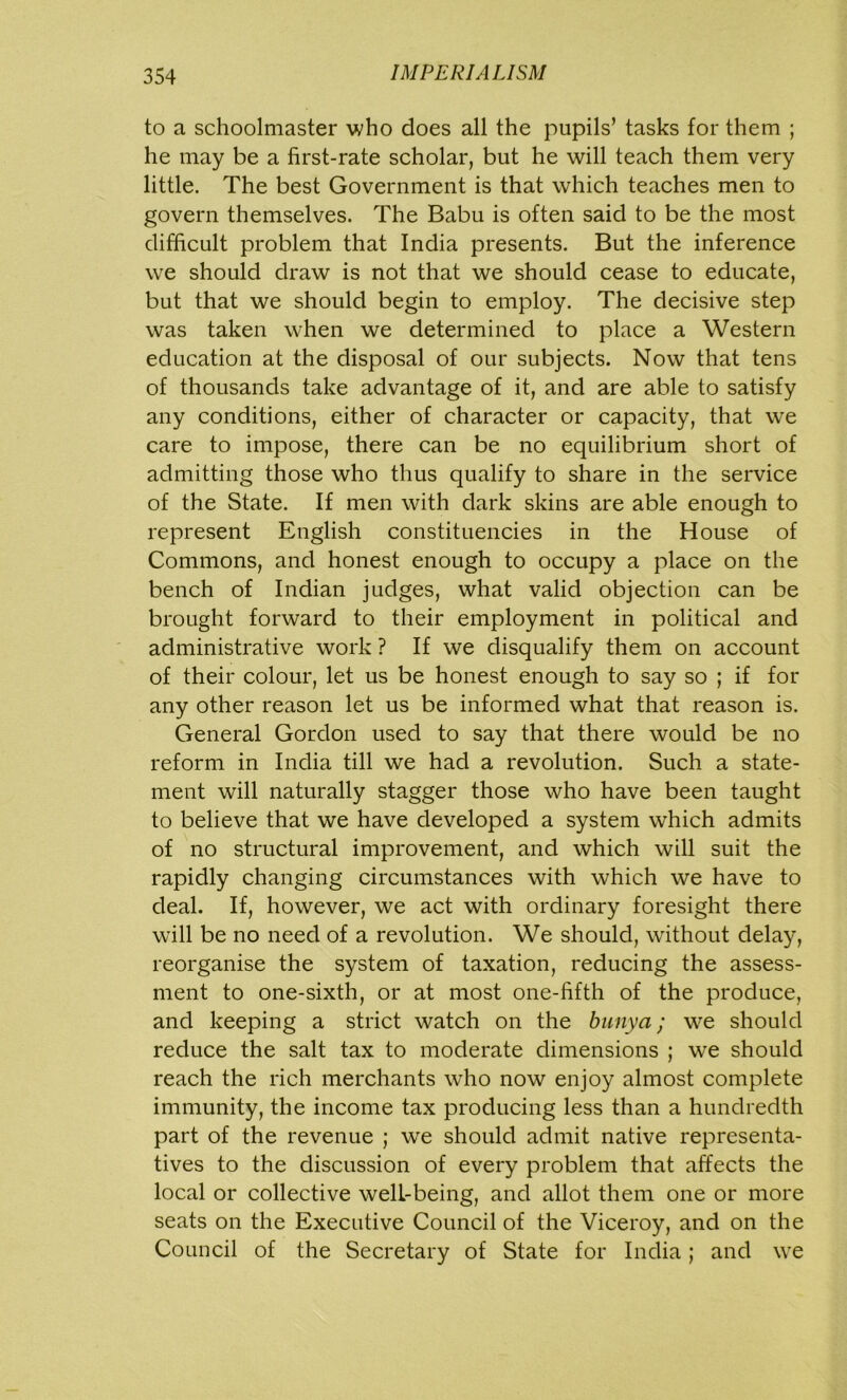 to a schoolmaster who does all the pupils’ tasks for them ; he may be a first-rate scholar, but he will teach them very little. The best Government is that which teaches men to govern themselves. The Babu is often said to be the most difficult problem that India presents. But the inference we should draw is not that we should cease to educate, but that we should begin to employ. The decisive step was taken when we determined to place a Western education at the disposal of our subjects. Now that tens of thousands take advantage of it, and are able to satisfy any conditions, either of character or capacity, that we care to impose, there can be no equilibrium short of admitting those who thus qualify to share in the service of the State. If men with dark skins are able enough to represent English constituencies in the House of Commons, and honest enough to occupy a place on the bench of Indian judges, what valid objection can be brought forward to their employment in political and administrative work ? If we disqualify them on account of their colour, let us be honest enough to say so ; if for any other reason let us be informed what that reason is. General Gordon used to say that there would be no reform in India till we had a revolution. Such a state- ment will naturally stagger those who have been taught to believe that we have developed a system which admits of no structural improvement, and which will suit the rapidly changing circumstances with which we have to deal. If, however, we act with ordinary foresight there will be no need of a revolution. We should, without delay, reorganise the system of taxation, reducing the assess- ment to one-sixth, or at most one-fifth of the produce, and keeping a strict watch on the bunya; we should reduce the salt tax to moderate dimensions ; we should reach the rich merchants who now enjoy almost complete immunity, the income tax producing less than a hundredth part of the revenue ; we should admit native representa- tives to the discussion of every problem that affects the local or collective well-being, and allot them one or more seats on the Executive Council of the Viceroy, and on the Council of the Secretary of State for India; and we