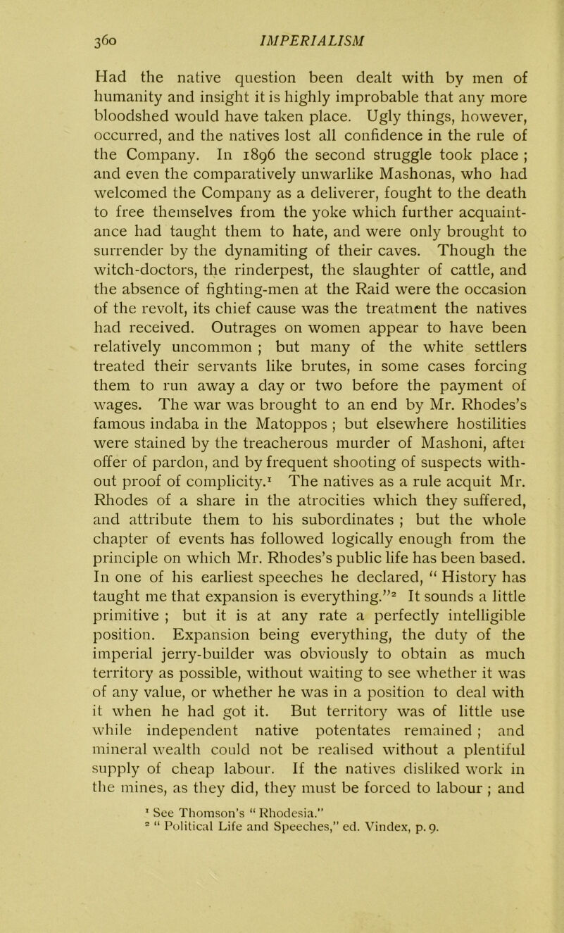 Had the native question been dealt with by men of humanity and insight it is highly improbable that any more bloodshed would have taken place. Ugly things, however, occurred, and the natives lost all confidence in the rule of the Company. In 1896 the second struggle took place ; and even the comparatively unwarlike Mashonas, who had welcomed the Company as a deliverer, fought to the death to free themselves from the yoke which further acquaint- ance had taught them to hate, and were only brought to surrender by the dynamiting of their caves. Though the witch-doctors, the rinderpest, the slaughter of cattle, and the absence of fighting-men at the Raid were the occasion of the revolt, its chief cause was the treatment the natives had received. Outrages on women appear to have been relatively uncommon ; but many of the white settlers treated their servants like brutes, in some cases forcing them to run away a day or two before the payment of wages. The war was brought to an end by Mr. Rhodes’s famous indaba in the Matoppos ; but elsewhere hostilities were stained by the treacherous murder of Mashoni, after offer of pardon, and by frequent shooting of suspects with- out proof of complicity.1 The natives as a rule acquit Mr. Rhodes of a share in the atrocities which they suffered, and attribute them to his subordinates ; but the whole chapter of events has followed logically enough from the principle on which Mr. Rhodes’s public life has been based. In one of his earliest speeches he declared, “ History has taught me that expansion is everything.”2 It sounds a little primitive ; but it is at any rate a perfectly intelligible position. Expansion being everything, the duty of the imperial jerry-builder was obviously to obtain as much territory as possible, without waiting to see whether it was of any value, or whether he was in a position to deal with it when he had got it. But territory was of little use while independent native potentates remained ; and mineral wealth could not be realised without a plentiful supply of cheap labour. If the natives disliked work in the mines, as they did, they must be forced to labour ; and 1 See Thomson’s “ Rhodesia.”