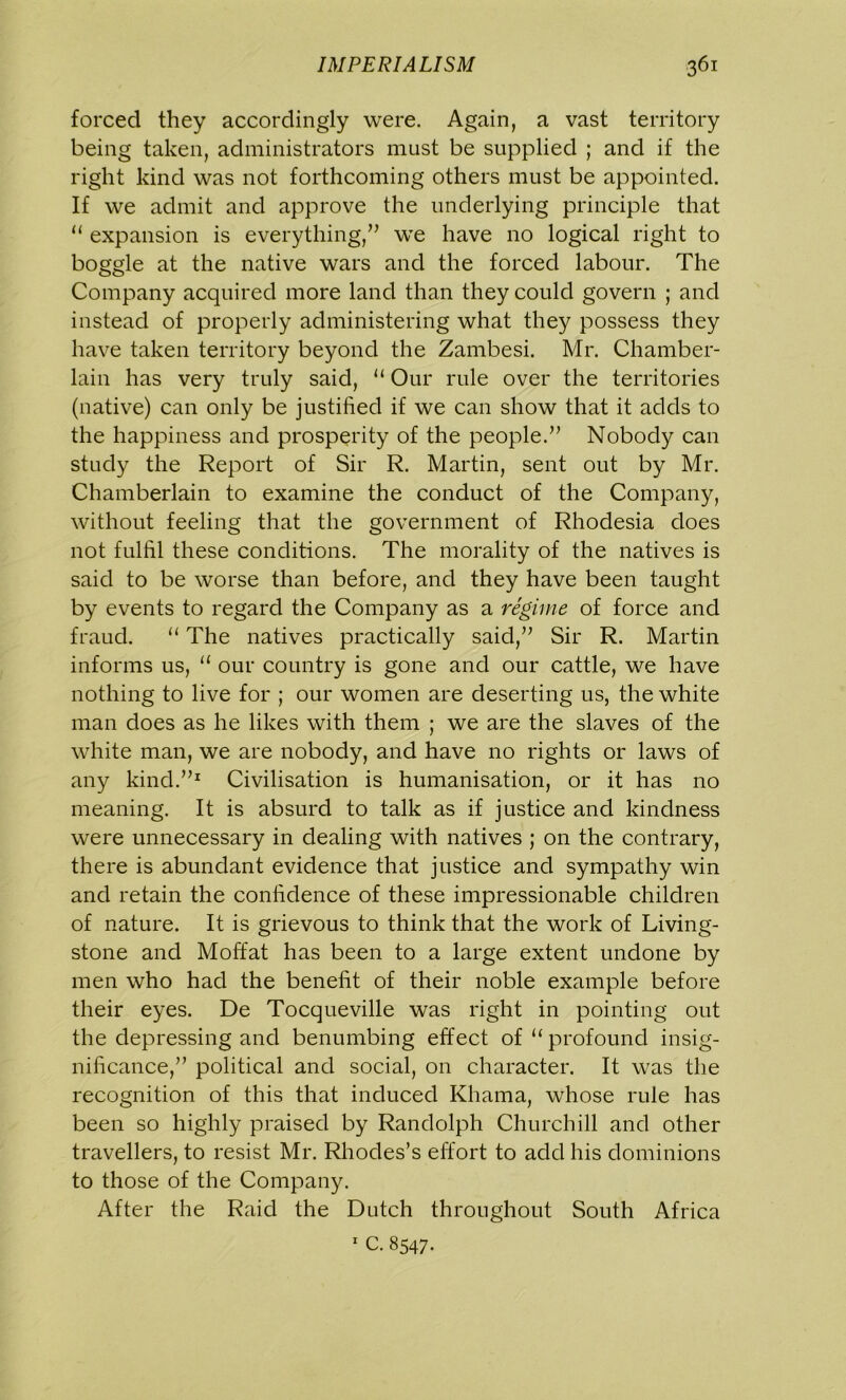 forced they accordingly were. Again, a vast territory being taken, administrators must be supplied ; and if the right kind was not forthcoming others must be appointed. If we admit and approve the underlying principle that u expansion is everything/’ we have no logical right to boggle at the native wars and the forced labour. The Company acquired more land than they could govern ; and instead of properly administering what they possess they have taken territory beyond the Zambesi. Mr. Chamber- lain has very truly said, “ Our rule over the territories (native) can only be justified if we can show that it adds to the happiness and prosperity of the people.” Nobody can study the Report of Sir R. Martin, sent out by Mr. Chamberlain to examine the conduct of the Company, without feeling that the government of Rhodesia does not fulfil these conditions. The morality of the natives is said to be worse than before, and they have been taught by events to regard the Company as a regime of force and fraud. “ The natives practically said,” Sir R. Martin informs us, “ our country is gone and our cattle, we have nothing to live for ; our women are deserting us, the white man does as he likes with them ; we are the slaves of the white man, we are nobody, and have no rights or laws of any kind.”1 Civilisation is humanisation, or it has no meaning. It is absurd to talk as if justice and kindness were unnecessary in dealing with natives ; on the contrary, there is abundant evidence that justice and sympathy win and retain the confidence of these impressionable children of nature. It is grievous to think that the work of Living- stone and Moffat has been to a large extent undone by men who had the benefit of their noble example before their eyes. De Tocqueville was right in pointing out the depressing and benumbing effect of “ profound insig- nificance,” political and social, on character. It was the recognition of this that induced Khama, whose rule has been so highly praised by Randolph Churchill and other travellers, to resist Mr. Rhodes’s effort to add his dominions to those of the Company. After the Raid the Dutch throughout South Africa 1 C. 8547.