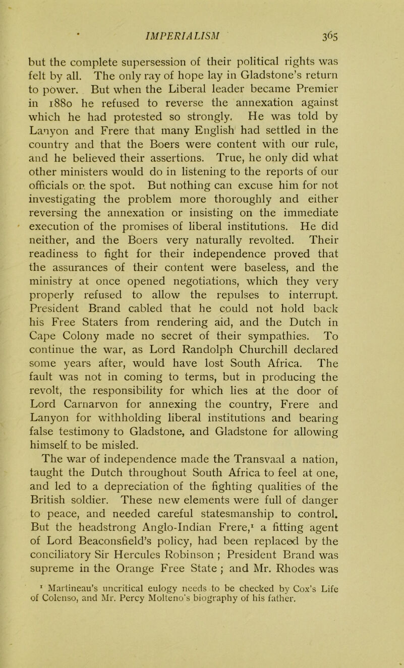 but the complete supersession of their political rights was felt by all. The only ray of hope lay in Gladstone’s return to power. But when the Liberal leader became Premier in 1880 he refused to reverse the annexation against which he had protested so strongly. He was told by Lanyon and Frere that many English had settled in the country and that the Boers were content with our rule, and he believed their assertions. True, he only did what other ministers would do in listening to the reports of our officials or. the spot. But nothing can excuse him for not investigating the problem more thoroughly and either reversing the annexation or insisting on the immediate execution of the promises of liberal institutions. He did neither, and the Boers very naturally revolted. Their readiness to fight for their independence proved that the assurances of their content were baseless, and the ministry at once opened negotiations, which they very properly refused to allow the repulses to interrupt. President Brand cabled that he could not hold back his Free Staters from rendering aid, and the Dutch in Cape Colony made no secret of their sympathies. To continue the war, as Lord Randolph Churchill declared some years after, would have lost South Africa. The fault was not in coming to terms, but in producing the revolt, the responsibility for which lies at the door of Lord Carnarvon for annexing the country, Frere and Lanyon for withholding liberal institutions and bearing false testimony to Gladstone, and Gladstone for allowing himself to be misled. The war of independence made the Transvaal a nation, taught the Dutch throughout South Africa to feel at one, and led to a depreciation of the fighting qualities of the British soldier. These new elements were full of danger to peace, and needed careful statesmanship to control. But the headstrong Anglo-Indian Frere,1 a fitting agent of Lord Beaconsfield’s policy, had been replaced by the conciliatory Sir Hercules Robinson ; President Brand was supreme in the Orange Free State j and Mr. Rhodes was 1 Martineau’s uncritical eulogy needs to be checked by Cox’s Life of Colenso, and Mr. Percy Molteno's biography of his father.