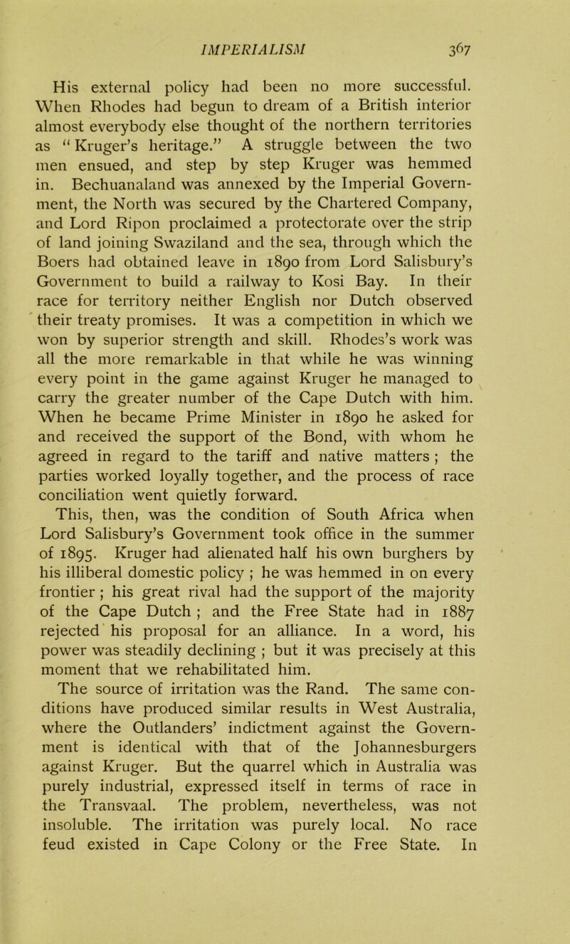 His external policy had been no more successful. When Rhodes had begun to dream of a British interior almost everybody else thought of the northern territories as “ Kruger’s heritage.” A struggle between the two men ensued, and step by step Kruger was hemmed in. Bechuanaland was annexed by the Imperial Govern- ment, the North was secured by the Chartered Company, and Lord Ripon proclaimed a protectorate over the strip of land joining Swaziland and the sea, through which the Boers had obtained leave in 1890 from Lord Salisbury’s Government to build a railway to Kosi Bay. In their race for territory neither English nor Dutch observed their treaty promises. It was a competition in which we won by superior strength and skill. Rhodes’s work was all the more remarkable in that while he was winning every point in the game against Kruger he managed to carry the greater number of the Cape Dutch with him. When he became Prime Minister in 1890 he asked for and received the support of the Bond, with whom he agreed in regard to the tariff and native matters ; the parties worked loyally together, and the process of race conciliation went quietly forward. This, then, was the condition of South Africa when Lord Salisbury’s Government took office in the summer of 1895. Kruger had alienated half his own burghers by his illiberal domestic policy ; he was hemmed in on every frontier ; his great rival had the support of the majority of the Cape Dutch ; and the Free State had in 1887 rejected his proposal for an alliance. In a word, his power was steadily declining ; but it was precisely at this moment that we rehabilitated him. The source of irritation was the Rand. The same con- ditions have produced similar results in West Australia, where the Outlanders’ indictment against the Govern- ment is identical with that of the Johannesburgers against Kruger. But the quarrel which in Australia was purely industrial, expressed itself in terms of race in the Transvaal. The problem, nevertheless, was not insoluble. The irritation was purely local. No race feud existed in Cape Colony or the Free State. In