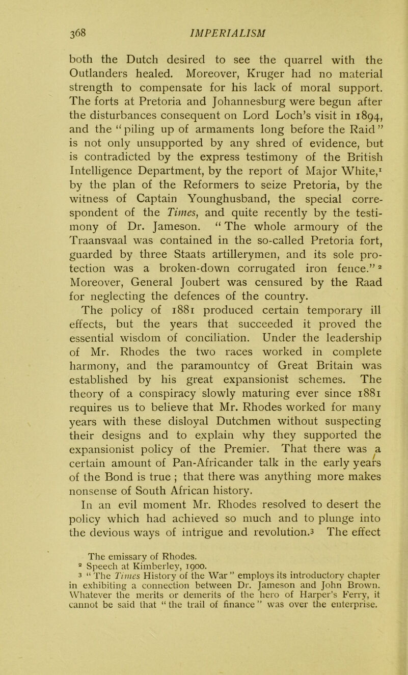 both the Dutch desired to see the quarrel with the Outlanders healed. Moreover, Kruger had no material strength to compensate for his lack of moral support. The forts at Pretoria and Johannesburg were begun after the disturbances consequent on Lord Loch’s visit in 1894, and the “ piling up of armaments long before the Raid ” is not only unsupported by any shred of evidence, but is contradicted by the express testimony of the British Intelligence Department, by the report of Major White,1 by the plan of the Reformers to seize Pretoria, by the witness of Captain Younghusband, the special corre- spondent of the Times, and quite recently by the testi- mony of Dr. Jameson. u The whole armoury of the Traansvaal was contained in the so-called Pretoria fort, guarded by three Staats artillerymen, and its sole pro- tection was a broken-down corrugated iron fence.”2 Moreover, General Joubert was censured by the Raad for neglecting the defences of the country. The policy of 1881 produced certain temporary ill effects, but the years that succeeded it proved the essential wisdom of conciliation. Under the leadership of Mr. Rhodes the two races worked in complete harmony, and the paramountcy of Great Britain was established by his great expansionist schemes. The theory of a conspiracy slowly maturing ever since 1881 requires us to believe that Mr. Rhodes worked for many years with these disloyal Dutchmen without suspecting their designs and to explain why they supported the expansionist policy of the Premier. That there was a certain amount of Pan-Africander talk in the early years of the Bond is true ; that there was anything more makes nonsense of South African history. In an evil moment Mr. Rhodes resolved to desert the policy which had achieved so much and to plunge into the devious ways of intrigue and revolutions The effect The emissary of Rhodes. 2 Speech at Kimberley, 1900. 3 “ The Times History of the War ” employs its introductory chapter in exhibiting a connection between Dr. Jameson and John Brown. Whatever the merits or demerits of the hero of Harper’s Ferry, it cannot be said that “ the trail of finance ” was over the enterprise.