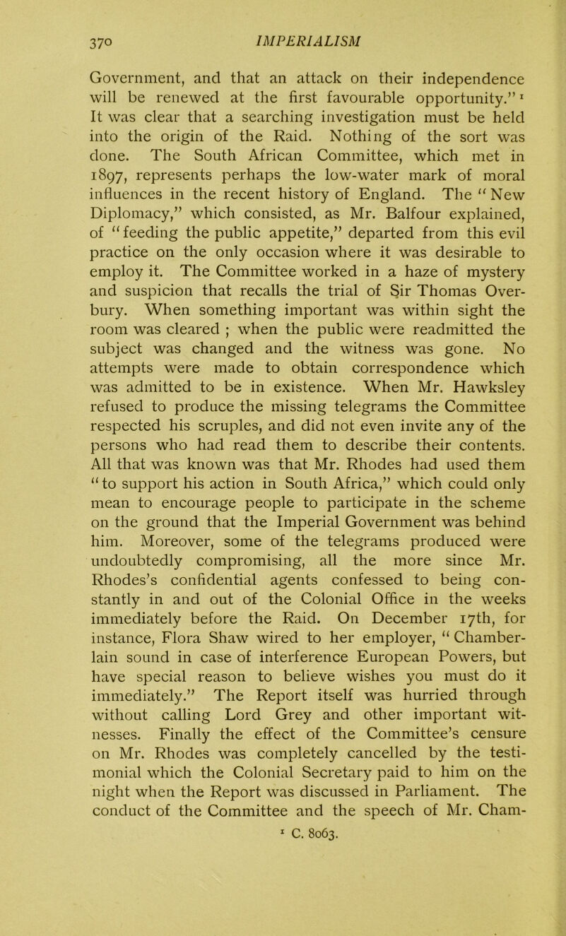 Government, and that an attack on their independence will be renewed at the first favourable opportunity.”1 It was clear that a searching investigation must be held into the origin of the Raid. Nothing of the sort was done. The South African Committee, which met in 1897, represents perhaps the low-water mark of moral influences in the recent history of England. The “New Diplomacy,” which consisted, as Mr. Balfour explained, of “ feeding the public appetite,” departed from this evil practice on the only occasion where it was desirable to employ it. The Committee worked in a haze of mystery and suspicion that recalls the trial of Sir Thomas Over- bury. When something important was within sight the room was cleared ; when the public were readmitted the subject was changed and the witness was gone. No attempts were made to obtain correspondence which was admitted to be in existence. When Mr. Hawksley refused to produce the missing telegrams the Committee respected his scruples, and did not even invite any of the persons who had read them to describe their contents. All that was known was that Mr. Rhodes had used them “to support his action in South Africa,” which could only mean to encourage people to participate in the scheme on the ground that the Imperial Government was behind him. Moreover, some of the telegrams produced were undoubtedly compromising, all the more since Mr. Rhodes’s confidential agents confessed to being con- stantly in and out of the Colonial Office in the weeks immediately before the Raid. On December 17th, for instance, Flora Shaw wired to her employer, “ Chamber- lain sound in case of interference European Powers, but have special reason to believe wishes you must do it immediately.” The Report itself was hurried through without calling Lord Grey and other important wit- nesses. Finally the effect of the Committee’s censure on Mr. Rhodes was completely cancelled by the testi- monial which the Colonial Secretary paid to him on the night when the Report was discussed in Parliament. The conduct of the Committee and the speech of Mr. Cham- 1 C. 8063.