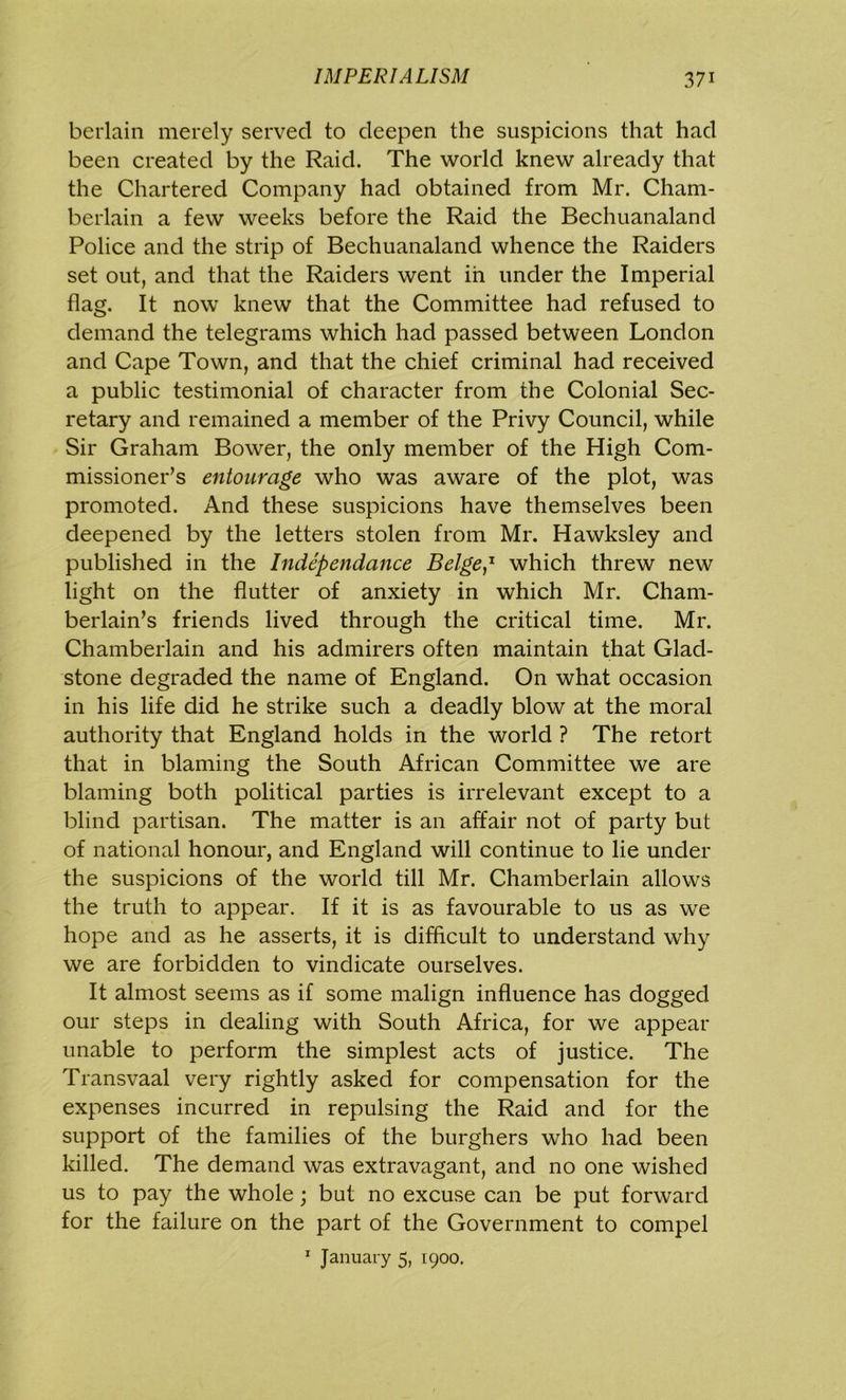 berlain merely served to deepen the suspicions that had been created by the Raid. The world knew already that the Chartered Company had obtained from Mr. Cham- berlain a few weeks before the Raid the Bechuanaland Police and the strip of Bechuanaland whence the Raiders set out, and that the Raiders went in under the Imperial flag. It now knew that the Committee had refused to demand the telegrams which had passed between London and Cape Town, and that the chief criminal had received a public testimonial of character from the Colonial Sec- retary and remained a member of the Privy Council, while Sir Graham Bower, the only member of the High Com- missioner’s entourage who was aware of the plot, was promoted. And these suspicions have themselves been deepened by the letters stolen from Mr. Hawksley and published in the Independance Beige,1 which threw new light on the flutter of anxiety in which Mr. Cham- berlain’s friends lived through the critical time. Mr. Chamberlain and his admirers often maintain that Glad- stone degraded the name of England. On what occasion in his life did he strike such a deadly blow at the moral authority that England holds in the world ? The retort that in blaming the South African Committee we are blaming both political parties is irrelevant except to a blind partisan. The matter is an affair not of party but of national honour, and England will continue to lie under the suspicions of the world till Mr. Chamberlain allows the truth to appear. If it is as favourable to us as we hope and as he asserts, it is difficult to understand why we are forbidden to vindicate ourselves. It almost seems as if some malign influence has dogged our steps in dealing with South Africa, for we appear unable to perform the simplest acts of justice. The Transvaal very rightly asked for compensation for the expenses incurred in repulsing the Raid and for the support of the families of the burghers who had been killed. The demand was extravagant, and no one wished us to pay the whole; but no excuse can be put forward for the failure on the part of the Government to compel 1 January 5, 1900.