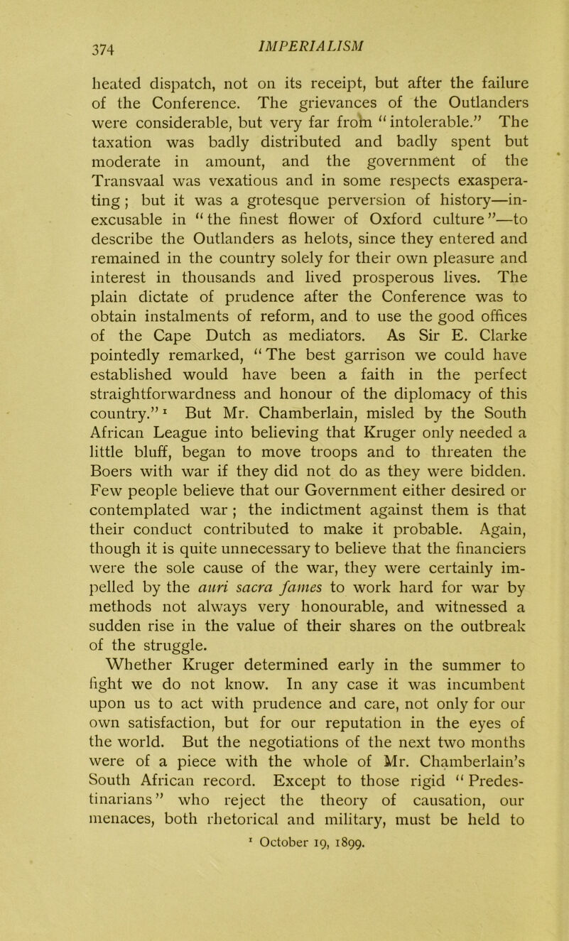 heated dispatch, not on its receipt, but after the failure of the Conference. The grievances of the Outlanders were considerable, but very far from “ intolerable.” The taxation was badly distributed and badly spent but moderate in amount, and the government of the Transvaal was vexatious and in some respects exaspera- ting ; but it was a grotesque perversion of history—in- excusable in u the finest flower of Oxford culture ”—to describe the Outlanders as helots, since they entered and remained in the country solely for their own pleasure and interest in thousands and lived prosperous lives. The plain dictate of prudence after the Conference was to obtain instalments of reform, and to use the good offices of the Cape Dutch as mediators. As Sir E. Clarke pointedly remarked, tl The best garrison we could have established would have been a faith in the perfect straightforwardness and honour of the diplomacy of this country.”1 But Mr. Chamberlain, misled by the South African League into believing that Kruger only needed a little bluff, began to move troops and to threaten the Boers with war if they did not do as they were bidden. Few people believe that our Government either desired or contemplated war ; the indictment against them is that their conduct contributed to make it probable. Again, though it is quite unnecessary to believe that the financiers were the sole cause of the war, they were certainly im- pelled by the auri sacra fames to work hard for war by methods not always very honourable, and witnessed a sudden rise in the value of their shares on the outbreak of the struggle. Whether Kruger determined early in the summer to fight we do not know. In any case it was incumbent upon us to act with prudence and care, not only for our own satisfaction, but for our reputation in the eyes of the world. But the negotiations of the next two months were of a piece with the whole of Mr. Chamberlain’s South African record. Except to those rigid 11 Predes- tinarians” who reject the theory of causation, our menaces, both rhetorical and military, must be held to 1 October 19, 1899.