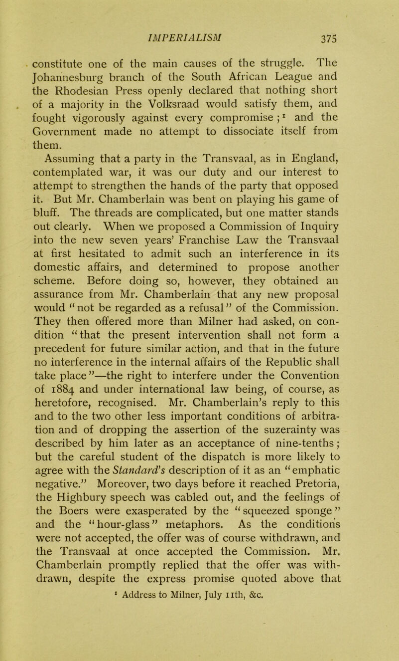 constitute one of the main causes of the struggle. The Johannesburg branch of the South African League and the Rhodesian Press openly declared that nothing short of a majority in the Volksraad would satisfy them, and fought vigorously against every compromise ;1 and the Government made no attempt to dissociate itself from them. Assuming that a party in the Transvaal, as in England, contemplated war, it was our duty and our interest to attempt to strengthen the hands of the party that opposed it. But Mr. Chamberlain was bent on playing his game of bluff. The threads are complicated, but one matter stands out clearly. When we proposed a Commission of Inquiry into the new seven years’ Franchise Law the Transvaal at first hesitated to admit such an interference in its domestic affairs, and determined to propose another scheme. Before doing so, however, they obtained an assurance from Mr. Chamberlain that any new proposal would “ not be regarded as a refusal ” of the Commission. They then offered more than Milner had asked, on con- dition “ that the present intervention shall not form a precedent for future similar action, and that in the future no interference in the internal affairs of the Republic shall take place ”—the right to interfere under the Convention of 1884 and under international law being, of course, as heretofore, recognised. Mr. Chamberlain’s reply to this and to the two other less important conditions of arbitra- tion and of dropping the assertion of the suzerainty was described by him later as an acceptance of nine-tenths; but the careful student of the dispatch is more likely to agree with the Standard's description of it as an “emphatic negative.” Moreover, two days before it reached Pretoria, the Highbury speech was cabled out, and the feelings of the Boers were exasperated by the “ squeezed sponge ” and the “hour-glass” metaphors. As the conditions were not accepted, the offer was of course withdrawn, and the Transvaal at once accepted the Commission. Mr. Chamberlain promptly replied that the offer was with- drawn, despite the express promise quoted above that 1 Address to Milner, July nth, &c.