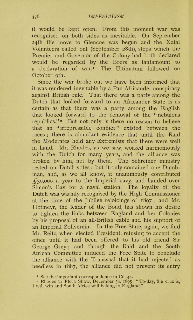 it would be kept open. From this moment war was recognised on both sides as inevitable. On September 24th the move to Glencoe was begun and the Natal Volunteers called out (September 28th), steps which the Premier and Governor of the Colony had both declared would be regarded by the Boers as tantamount to a declaration of war.1 The Ultimatum followed on October 9th. Since the war broke out we have been informed that it was rendered inevitable by a Pan-Africander conspiracy against British rule. That there was a party among the Dutch that looked forward to an Africander State is as certain as that there was a party among the English that looked forward to the removal of the “ nebulous republics.”2 But not only is there no reason to believe that an 11 irrepressible conflict ” existed between the races ; there is abundant evidence that until the Raid the Moderates held any Extremists that there were well in hand. Mr. Rhodes, as we saw, worked harmoniously with the Dutch for many years, and the alliance was broken by him, not by them. The Schreiner ministry rested on Dutch votes ; but it only contained one Dutch- man, and, as we all know, it unanimously contributed ^30,000 a year to the Imperial navy, and handed over Simon’s Bay for a naval station. The loyalty of the Dutch was warmly recognised by the High Commissioner at the time of the Jubilee rejoicings of 1897 ; and Mr. Hofmeyr, the leader of the Bond, has shown his desire to tighten the links between England and her Colonies by his proposal of an all-British cable and his support of an Imperial Zollverein. In the Free State, again, we And Mr. Reitz, when elected President, refusing to accept the office until it had been offered to his old friend Sir George Grey ; and though the Raid and the South African Committee induced the Free State to conclude the alliance with the Transvaal that it had rejected as needless in 1887, the alliance did not prevent its entry 1 See the important correspondence in Cd. 44. 2 Rhodes to Flora Shaw, December 30, 1895 : “ To-da)', the crux is, 1 will win and South Africa will belong to England.”