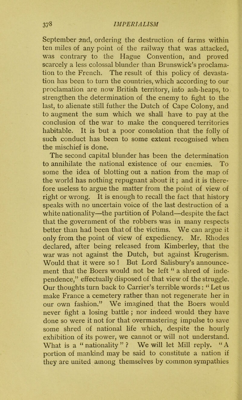 September 2nd, ordering the destruction of farms within ten miles of any point of the railway that was attacked, was contrary to the Hague Convention, and proved scarcely a less colossal blunder than Brunswick’s proclama- tion to the French. The result of this policy of devasta- tion has been to turn the countries, which according to our proclamation are now British territory, into ash-heaps, to strengthen the determination of the enemy to fight to the last, to alienate still futher the Dutch of Cape Colony, and to augment the sum which we shall have to pay at the conclusion of the war to make the conquered territories habitable. It is but a poor consolation that the folly of such conduct has been to some extent recognised when the mischief is done. The second capital blunder has been the determination to annihilate the national existence of our enemies. To some the idea of blotting out a nation from the map of the world has nothing repugnant about it; and it is there- fore useless to argue the matter from the point of view of right or wrong. It is enough to recall the fact that history speaks with no uncertain voice of the last destruction of a white nationality—the partition of Poland—despite the fact that the government of the robbers was in many respects better than had been that of the victims. We can argue it only from the point of view of expediency. Mr. Rhodes declared, after being released from Kimberley, that the war was not against the Dutch, but against Krugerism. Would that it were so ! But Lord Salisbury’s announce- ment that the Boers would not be left “ a shred of inde- pendence,” effectually disposed of that view of the struggle. Our thoughts turn back to Carrier’s terrible words : 11 Let us make France a cemetery rather than not regenerate her in our own fashion.” We imagined that the Boers would never fight a losing battle ; nor indeed would they have done so were it not for that overmastering impulse to save some shred of national life which, despite the hourly exhibition of its power, we cannot or will not understand. What is a “ nationality ” ? We will let Mill reply. “ A portion of mankind may be said to constitute a nation if they are united among themselves by common sympathies