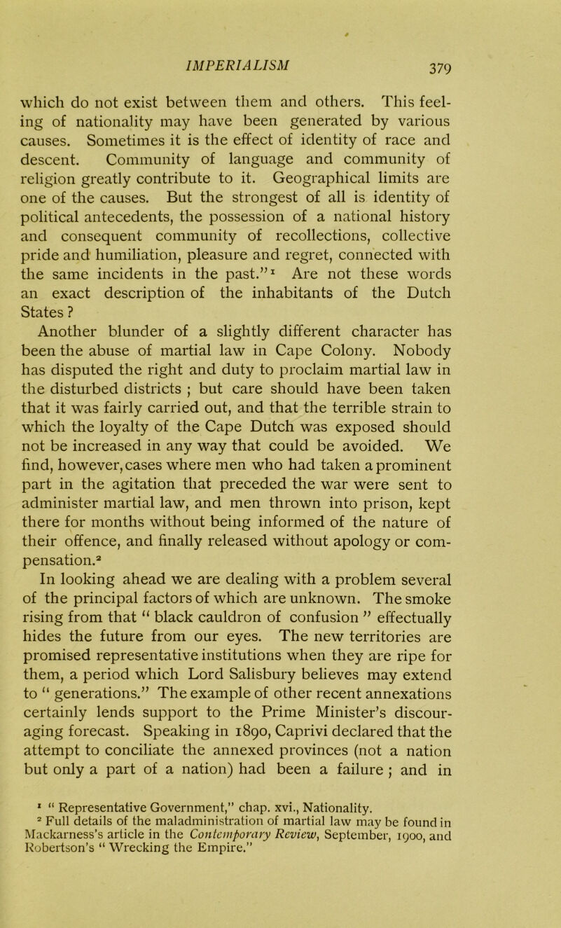 which do not exist between them and others. This feel- ing of nationality may have been generated by various causes. Sometimes it is the effect of identity of race and descent. Community of language and community of religion greatly contribute to it. Geographical limits are one of the causes. But the strongest of all is identity of political antecedents, the possession of a national history and consequent community of recollections, collective pride and humiliation, pleasure and regret, connected with the same incidents in the past.”1 Are not these words an exact description of the inhabitants of the Dutch States ? Another blunder of a slightly different character has been the abuse of martial law in Cape Colony. Nobody has disputed the right and duty to proclaim martial law in the disturbed districts ; but care should have been taken that it was fairly carried out, and that the terrible strain to which the loyalty of the Cape Dutch was exposed should not be increased in any way that could be avoided. We find, however, cases where men who had taken a prominent part in the agitation that preceded the war were sent to administer martial law, and men thrown into prison, kept there for months without being informed of the nature of their offence, and finally released without apology or com- pensation.2 In looking ahead we are dealing with a problem several of the principal factors of which are unknown. The smoke rising from that “ black cauldron of confusion ” effectually hides the future from our eyes. The new territories are promised representative institutions when they are ripe for them, a period which Lord Salisbury believes may extend to “ generations.” The example of other recent annexations certainly lends support to the Prime Minister’s discour- aging forecast. Speaking in 1890, Caprivi declared that the attempt to conciliate the annexed provinces (not a nation but only a part of a nation) had been a failure ; and in 1 “ Representative Government,” chap, xvi., Nationality. 2 Full details of the maladministration of martial law may be found in Mackarness’s article in the Contemporary Review, September, 1900, and Robertson’s “ Wrecking the Empire.”