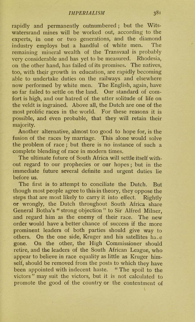 rapidly and permanently outnumbered ; but the Wits- watersrand mines will be worked out, according to the experts, in one or two generations, and the diamond industry employs but a handful of white men. The remaining mineral wealth of the Transvaal is probably very considerable and has yet to be measured. Rhodesia, on the other hand, has failed of its promises. The natives, too, with their growth in education, are rapidly becoming able to undertake duties on the railways and elsewhere now performed by white men. The English, again, have so far failed to settle on the land. Our standard of com- fort is high, and our hatred of the utter solitude of life on the veldt is ingrained. Above all, the Dutch are one of the most prolific races in the world. For these reasons it is possible, and even probable, that they will retain their majority. Another alternative, almost too good to hope for, is the fusion of the races by marriage. This alone would solve the problem of race ; but there is no instance of such a complete blending of race in modern times. The ultimate future of South Africa will settle itself with- out regard to our prophecies or our hopes ; but in the immediate future several definite and urgent duties lie before us. The first is to attempt to conciliate the Dutch. But though most people agree to this in theory, they oppose the steps that are most likely to carry it into effect. Rightly or wrongly, the Dutch throughout South Africa share General Botha’s 11 strong objection ” to Sir Alfred Milner, and regard him as the enemy of their race. The new order would have a better chance of success if the more prominent leaders of both parties should give way to others. On the one side, Kruger and his satellites ha.e gone. On the other, the High Commissioner should retire, and the leaders of the South African League, who appear to believe in race equality as little as Kruger him- self, should be removed from the posts to which they have been appointed with indecent haste. “ The spoil to the victors ” may suit the victors, but it is not calculated to promote the good of the country or the contentment of