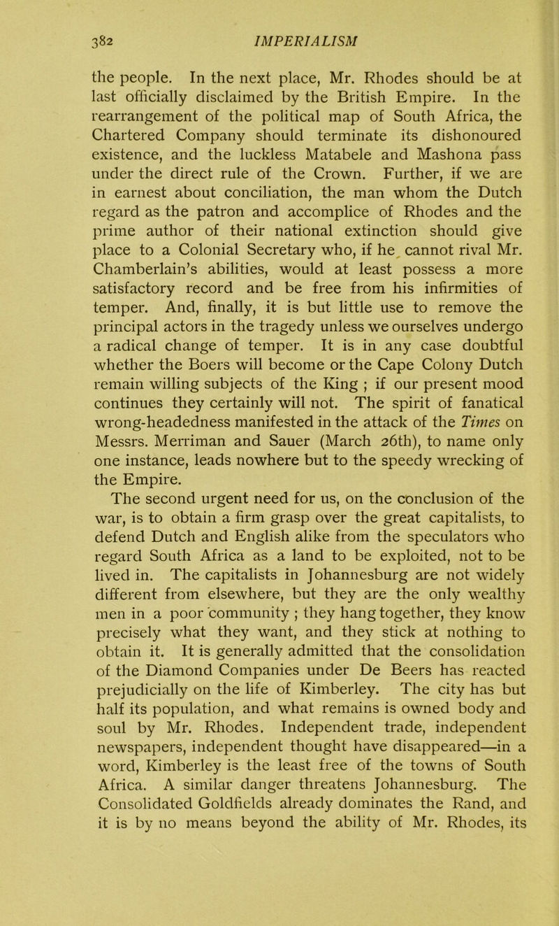the people. In the next place, Mr. Rhodes should be at last officially disclaimed by the British Empire. In the rearrangement of the political map of South Africa, the Chartered Company should terminate its dishonoured existence, and the luckless Matabele and Mashona pass under the direct rule of the Crown. Further, if we are in earnest about conciliation, the man whom the Dutch regard as the patron and accomplice of Rhodes and the prime author of their national extinction should give place to a Colonial Secretary who, if he cannot rival Mr. Chamberlain’s abilities, would at least possess a more satisfactory record and be free from his infirmities of temper. And, finally, it is but little use to remove the principal actors in the tragedy unless we ourselves undergo a radical change of temper. It is in any case doubtful whether the Boers will become or the Cape Colony Dutch remain willing subjects of the King ; if our present mood continues they certainly will not. The spirit of fanatical wrong-headedness manifested in the attack of the Times on Messrs. Merriman and Sauer (March 26th), to name only one instance, leads nowhere but to the speedy wrecking of the Empire. The second urgent need for us, on the conclusion of the war, is to obtain a firm grasp over the great capitalists, to defend Dutch and English alike from the speculators who regard South Africa as a land to be exploited, not to be lived in. The capitalists in Johannesburg are not widely different from elsewhere, but they are the only wealthy men in a poor community ; they hang together, they know precisely what they want, and they stick at nothing to obtain it. It is generally admitted that the consolidation of the Diamond Companies under De Beers has reacted prejudicially on the life of Kimberley. The city has but half its population, and what remains is owned body and soul by Mr. Rhodes. Independent trade, independent newspapers, independent thought have disappeared—in a word, Kimberley is the least free of the towns of South Africa. A similar danger threatens Johannesburg. The Consolidated Goldfields already dominates the Rand, and it is by 110 means beyond the ability of Mr. Rhodes, its