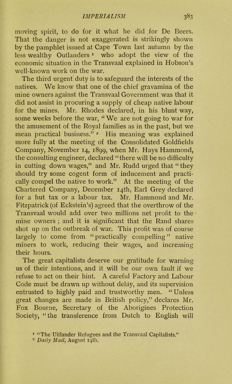 moving spirit, to do for it what he did for De Beers. That the danger is not exaggerated is strikingly shown by the pamphlet issued at Cape Town last autumn by the less wealthy Outlanders 1 who adopt the view of the economic situation in the Transvaal explained in Hobson’s well-known work on the war. The third urgent duty is to safeguard the interests of the natives. We know that one of the chief gravamina of the mine owners against the Transvaal Government was that it did not assist in procuring a supply of cheap native labour for the mines. Mr. Rhodes declared, in his blunt way, some weeks before the war, “ We are not going to war for the amusement of the Royal families as in the past, but we mean practical business.” 2 His meaning was explained more fully at the meeting of the Consolidated Goldfields Company, November 14, 1899, when Mr. Hays Hammond, the consulting engineer, declared “there will be no difficulty in cutting down wages,” and Mr. Rudd urged that “ they should try some cogent form of inducement and practi- cally compel the native to work.” At the meeting of the Chartered Company, December 14th, Earl Grey declared for a hut tax or a labour tax. Mr. Hammond and Mr. Fitzpatrick (of Eckstein’s) agreed that the overthrow of the Transvaal would add over two millions net profit to the mine owners ; and it is significant that the Rand shares shot up on the outbreak of war. This profit was of course largely to come from “practically compelling” native miners to work, reducing their wages, and increasing their hours. The great capitalists deserve our gratitude for warning us of their intentions, and it will be our own fault if we refuse to act on their hint. A careful Factory and Labour Code must be drawn up without delay, and its supervision entrusted to highly paid and trustworthy men. “ Unless great changes are made in British policy,” declares Mr. Fox Bourne, Secretary of the Aborigines Protection Society, “the transference from Dutch to English will 1 “The Uitlander Refugees and the Transvaal Capitalists.” 2 Daily Mail, August 14th.