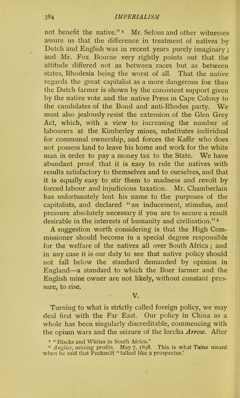 not benefit the native.” 1 Mr. Selous and other witnesses assure us that the difference in treatment of natives by Dutch and English was in recent years purely imaginary ; and Mr. Fox Bourne very rightly points out that the attitude differed not as between races but as between states, Rhodesia being the worst of all. That the native regards the great capitalist as a more dangerous foe than the Dutch farmer is shown by the consistent support given by the native vote and the native Press in Cape Colony to the candidates of the Bond and anti-Rhodes party. We must also jealously resist the extension of the Glen Grey Act, which, with a view to increasing the number of labourers at the Kimberley mines, substitutes individual for communal ownership, and forces the Kaffir who does not possess land to leave his home and work for the white man in order to pay a money tax to the State. We have abundant proof that it is easy to rule the natives with results satisfactory to themselves and to ourselves, and that it is equally easy to stir them to madness and revolt by forced labour and injudicious taxation. Mr. Chamberlain has unfortunately lent his name to the purposes of the capitalists, and declared “ an inducement, stimulus, and pressure absolutely necessary if you are to secure a result desirable in the interests of humanity and civilisation.” 2 A suggestion worth considering is that the High Com- missioner should become in a special degree responsible for the welfare of the natives all over South Africa ; and in any case it is our duty to see that native policy should not fall below the standard demanded by opinion in England—a standard to which the Boer farmer and the English mine owner are not likely, without constant pres- sure, to rise. V. Turning to what is strictly called foreign policy, we may deal first with the Far East. Our policy in China as a whole has been singularly discreditable, commencing with the opium wars and the seizure of the lorcha Arrow. After 1 “ Blacks and Whites in South Africa.” 2 Anglice, mining profits. May 7, 1898. This is what Taine meant when he said that Pecksniff “talked like a prospectus.’