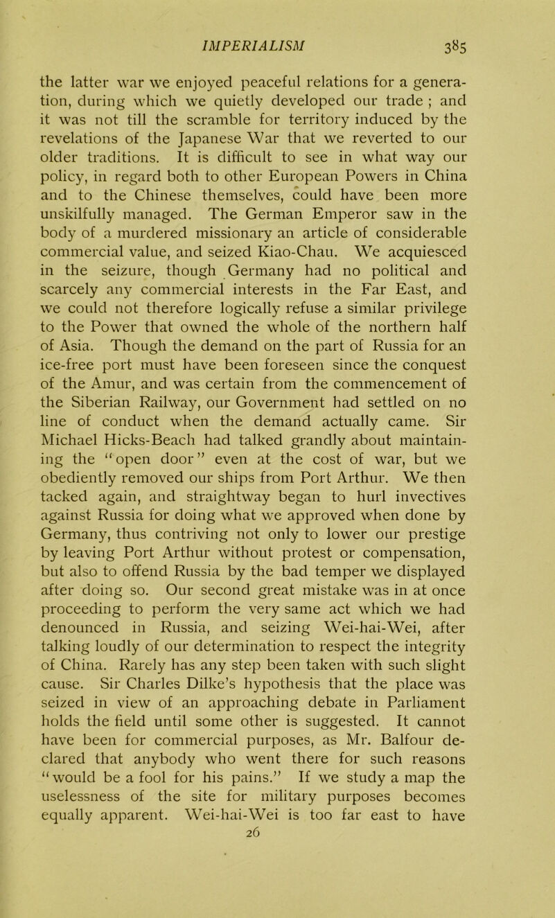 the latter war we enjoyed peaceful relations for a genera- tion, during which we quietly developed our trade ; and it was not till the scramble for territory induced by the revelations of the Japanese War that we reverted to our older traditions. It is difficult to see in what way our policy, in regard both to other European Powers in China and to the Chinese themselves, could have been more unskilfully managed. The German Emperor saw in the body of a murdered missionary an article of considerable commercial value, and seized Kiao-Chau. We acquiesced in the seizure, though Germany had no political and scarcely any commercial interests in the Far East, and we could not therefore logically refuse a similar privilege to the Power that owned the whole of the northern half of Asia. Though the demand on the part of Russia for an ice-free port must have been foreseen since the conquest of the Amur, and was certain from the commencement of the Siberian Railway, our Government had settled on no line of conduct when the demand actually came. Sir Michael Hicks-Beach had talked grandly about maintain- ing the “open door ” even at the cost of war, but we obediently removed our ships from Port Arthur. We then tacked again, and straightway began to hurl invectives against Russia for doing what we approved when done by Germany, thus contriving not only to lower our prestige by leaving Port Arthur without protest or compensation, but also to offend Russia by the bad temper we displayed after doing so. Our second great mistake was in at once proceeding to perform the very same act which we had denounced in Russia, and seizing Wei-hai-Wei, after talking loudly of our determination to respect the integrity of China. Rarely has any step been taken with such slight cause. Sir Charles Dilke’s hypothesis that the place was seized in view of an approaching debate in Parliament holds the held until some other is suggested. It cannot have been for commercial purposes, as Mr. Balfour de- clared that anybody who went there for such reasons “would be a fool for his pains.” If we study a map the uselessness of the site for military purposes becomes equally apparent. Wei-hai-Wei is too far east to have 26