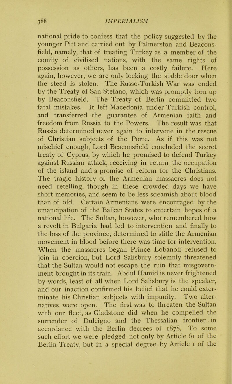 national pride to confess that the policy suggested by the younger Pitt and carried out by Palmerston and Beacons- held, namely, that of treating Turkey as a member of the comity of civilised nations, with the same rights of possession as others, has been a costly failure. Here again, however, we are only locking the stable door when the steed is stolen. The Russo-Turkish War was ended by the Treaty of San Stefano, which was promptly torn up by Beaconsfield. The Treaty of Berlin committed two fatal mistakes. It left Macedonia under Turkish control, and transferred the guarantee of Armenian faith and freedom from Russia to the Powers. The result was that Russia determined never again to intervene in the rescue of Christian subjects of the Porte. As if this was not mischief enough, Lord Beaconsfield concluded the secret treaty of Cyprus, by which he promised to defend Turkey against Russian attack, receiving in return the occupation of the island and a promise of reform for the Christians. The tragic history of the Armenian massacres does not need retelling, though in these crowded days we have short memories, and seem to be less sqeamish about blood than of old. Certain Armenians were encouraged by the emancipation of the Balkan States to entertain hopes of a national life. The Sultan, however, who remembered how a revolt in Bulgaria had led to intervention and finally to the loss of the province, determined to stifle the Armenian movement in blood before there was time for intervention. When the massacres began Prince Lobanoff refused to join in coercion, but Lord Salisbury solemnly threatened that the Sultan would not escape the ruin that misgovern- ment brought in its train. Abdul Hamid is never frightened by words, least of all when Lord Salisbury is the speaker, and our inaction confirmed his belief that he could exter- minate his Christian subjects with impunity. Two alter- natives were open. The first was to threaten the Sultan with our fleet, as Gladstone did when he compelled the surrender of Dulcigno and the Thessalian frontier in accordance with the Berlin decrees of 1878. To some such effort we were pledged not only by Article 61 of the Berlin Treaty, but in a special degree by Article 1 of the