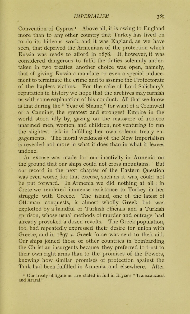 Convention of Cyprus.1 Above all, it is owing to England more than to any other country that Turkey has lived on to do its hideous work, and it was England, as we have seen, that deprived the Armenians of the protection which Russia was ready to afford in 1878. If, however, it was considered dangerous to fulfil the duties solemnly under- taken in two treaties, another choice was open, namely, that of giving Russia a mandate or even a special induce- ment to terminate the crime and to assume the Protectorate of the hapless victims. For the sake of Lord Salisbury’s reputation in history we hope that the archives may furnish us with some explanation of his conduct. All that we know is that during the 11 Year of Shame,” for want of a Cromwell or a Canning, the greatest and strongest Empire in the world stood idly by, gazing on the massacre of 100,000 unarmed men, women, and children, not venturing to run the slightest risk in fulfilling her own solemn treaty en- gagements. The moral weakness of the New Imperialism is revealed not more in what it does than in what it leaves undone. An excuse was made for our inactivity in Armenia on the ground that our ships could not cross mountains. But our record in the next chapter of the Eastern Question was even worse, for that excuse, such as it was, could not be put forward. In Armenia we did nothing at all ; in Crete we rendered immense assistance to Turkey in her struggle with Greece. The island, one of the latest of Ottoman conquests, is almost wholly Greek, but was exploited by a handful of Turkish officials and a Turkish garrison, whose usual methods of murder and outrage had already provoked a dozen revolts. The Greek population, too, had repeatedly expressed their desire for union with Greece, and in 1897 a Greek force was sent to their aid. Our ships joined those of other countries in bombarding the Christian insurgents because they preferred to trust to their own right arms than to the promises of the Powers, knowing how similar promises of protection against the Turk had been fulfilled in Armenia and elsewhere. After 1 Our treaty obligations are stated in full in Bryce’s “Transcaucasia and Ararat.”