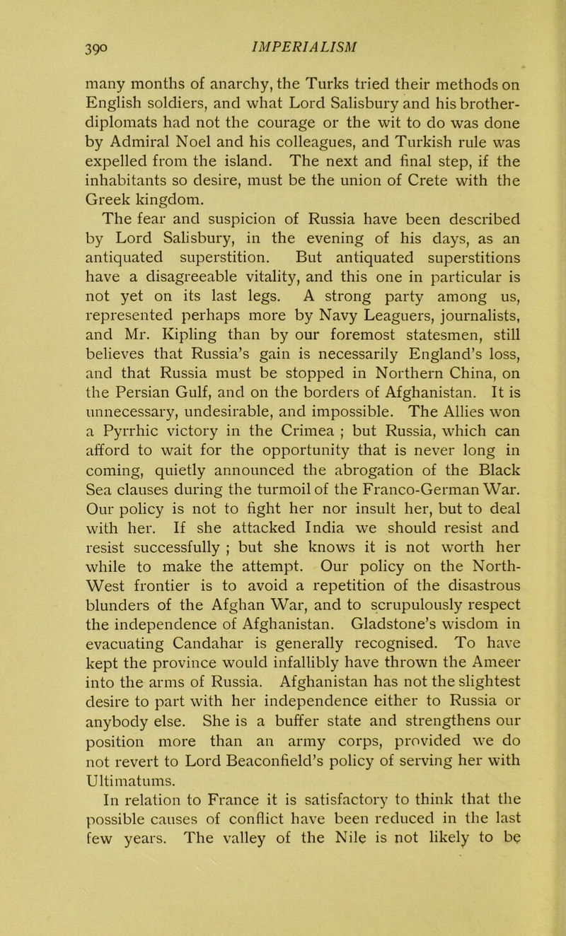 many months of anarchy, the Turks tried their methods on English soldiers, and what Lord Salisbury and his brother- diplomats had not the courage or the wit to do was done by Admiral Noel and his colleagues, and Turkish rule was expelled from the island. The next and final step, if the inhabitants so desire, must be the union of Crete with the Greek kingdom. The fear and suspicion of Russia have been described by Lord Salisbury, in the evening of his days, as an antiquated superstition. But antiquated superstitions have a disagreeable vitality, and this one in particular is not yet on its last legs. A strong party among us, represented perhaps more by Navy Leaguers, journalists, and Mr. Kipling than by our foremost statesmen, still believes that Russia’s gain is necessarily England’s loss, and that Russia must be stopped in Northern China, on the Persian Gulf, and on the borders of Afghanistan. It is unnecessary, undesirable, and impossible. The Allies won a Pyrrhic victory in the Crimea ; but Russia, which can afford to wait for the opportunity that is never long in coming, quietly announced the abrogation of the Black Sea clauses during the turmoil of the Franco-German War. Our policy is not to fight her nor insult her, but to deal with her. If she attacked India we should resist and resist successfully ; but she knows it is not worth her while to make the attempt. Our policy on the North- West frontier is to avoid a repetition of the disastrous blunders of the Afghan War, and to scrupulously respect the independence of Afghanistan. Gladstone’s wisdom in evacuating Candahar is generally recognised. To have kept the province would infallibly have thrown the Ameer into the arms of Russia. Afghanistan has not the slightest desire to part with her independence either to Russia or anybody else. She is a buffer state and strengthens our position more than an army corps, provided we do not revert to Lord Beaconfield’s policy of serving her with Ultimatums. In relation to France it is satisfactory to think that the possible causes of conflict have been reduced in the last few years. The valley of the Nile is not likely to be