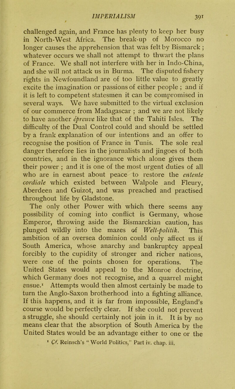 / challenged again, and France has plenty to keep her busy in North-West Africa. The break-up of Morocco no longer causes the apprehension that was felt by Bismarck ; whatever occurs we shall not attempt to thwart the plans of France. We shall not interfere with her in Indo-China, and she will not attack us in Burma. The disputed fishery rights in Newfoundland are of too little value to greatly excite the imagination or passions of either people ; and if it is left to competent statesmen it can be compromised in several ways. We have submitted to the virtual exclusion of our commerce from Madagascar ; and we are not likely to have another eprenve like that of the Tahiti Isles. The difficulty of the Dual Control could and should be settled by a frank explanation of our intentions and an offer to recognise the position of France in Tunis. The sole real danger therefore lies in the journalists and jingoes of both countries, and in the ignorance which alone gives them their power ; and it is one of the most urgent duties of all who are in earnest about peace to restore the entente cordicile which existed between Walpole and Fleury, Aberdeen and Guizot, and was preached and practised throughout life by Gladstone. The only other Power with which there seems any possibility of coming into conflict is Germany, whose Emperor, throwing aside the Bismarckian caution, has plunged wildly into the mazes of Welt-politik. This ambition of an oversea dominion could only affect us if South America, whose anarchy and bankruptcy appeal forcibly to the cupidity of stronger and richer nations, were one of the points chosen for operations. The United States would appeal to the Monroe doctrine, which Germany does not recognise, and a quarrel might ensue.1 Attempts would then almost certainly be made to turn the Anglo-Saxon brotherhood into a fighting alliance. If this happens, and it is far from impossible, England’s course would be perfectly clear. If she could not prevent a struggle, she should certainly not join in it. It is by no means clear that the absorption of South America by the United States would be an advantage either to one or the 1 Cf. Reinsch’s “ World Politics,” Part iv. chap, iii,