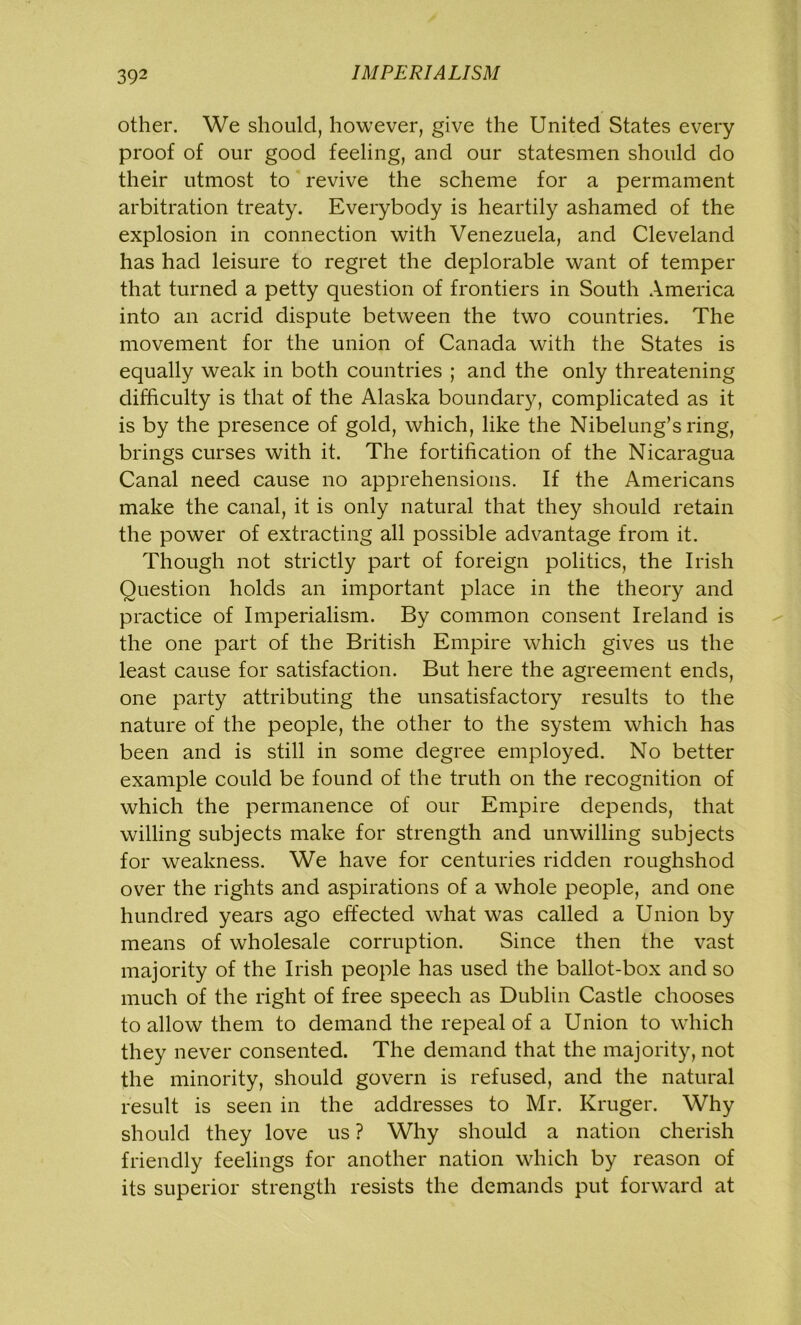 other. We should, however, give the United States every proof of our good feeling, and our statesmen should do their utmost to revive the scheme for a permament arbitration treaty. Everybody is heartily ashamed of the explosion in connection with Venezuela, and Cleveland has had leisure to regret the deplorable want of temper that turned a petty question of frontiers in South America into an acrid dispute between the two countries. The movement for the union of Canada with the States is equally weak in both countries ; and the only threatening difficulty is that of the Alaska boundary, complicated as it is by the presence of gold, which, like the Nibelung’s ring, brings curses with it. The fortification of the Nicaragua Canal need cause no apprehensions. If the Americans make the canal, it is only natural that they should retain the power of extracting all possible advantage from it. Though not strictly part of foreign politics, the Irish Question holds an important place in the theory and practice of Imperialism. By common consent Ireland is the one part of the British Empire which gives us the least cause for satisfaction. But here the agreement ends, one party attributing the unsatisfactory results to the nature of the people, the other to the system which has been and is still in some degree employed. No better example could be found of the truth on the recognition of which the permanence of our Empire depends, that willing subjects make for strength and unwilling subjects for weakness. We have for centuries ridden roughshod over the rights and aspirations of a whole people, and one hundred years ago effected what was called a Union by means of wholesale corruption. Since then the vast majority of the Irish people has used the ballot-box and so much of the right of free speech as Dublin Castle chooses to allow them to demand the repeal of a Union to which they never consented. The demand that the majority, not the minority, should govern is refused, and the natural result is seen in the addresses to Mr. Kruger. Why should they love us ? Why should a nation cherish friendly feelings for another nation which by reason of its superior strength resists the demands put forward at