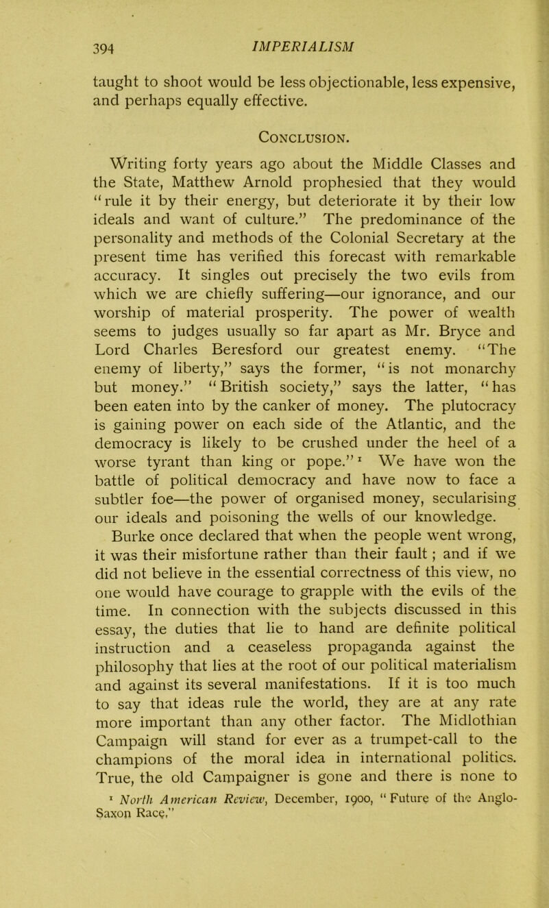 taught to shoot would be less objectionable, less expensive, and perhaps equally effective. Conclusion. Writing forty years ago about the Middle Classes and the State, Matthew Arnold prophesied that they would “rule it by their energy, but deteriorate it by their low ideals and want of culture.” The predominance of the personality and methods of the Colonial Secretary at the present time has verified this forecast with remarkable accuracy. It singles out precisely the two evils from which we are chiefly suffering—our ignorance, and our worship of material prosperity. The power of wealth seems to judges usually so far apart as Mr. Bryce and Lord Charles Beresford our greatest enemy. “The enemy of liberty,” says the former, “ is not monarchy but money.” “British society,” says the latter, “has been eaten into by the canker of money. The plutocracy is gaining power on each side of the Atlantic, and the democracy is likely to be crushed under the heel of a worse tyrant than king or pope.”1 We have won the battle of political democracy and have now to face a subtler foe—the power of organised money, secularising our ideals and poisoning the wells of our knowledge. Burke once declared that when the people went wrong, it was their misfortune rather than their fault; and if we did not believe in the essential correctness of this view, no one would have courage to grapple with the evils of the time. In connection with the subjects discussed in this essay, the duties that lie to hand are definite political instruction and a ceaseless propaganda against the philosophy that lies at the root of our political materialism and against its several manifestations. If it is too much to say that ideas rule the world, they are at any rate more important than any other factor. The Midlothian Campaign will stand for ever as a trumpet-call to the champions of the moral idea in international politics. True, the old Campaigner is gone and there is none to 1 North American Reviciv, December, 1900, “Future of the Anglo- Saxon Race,”
