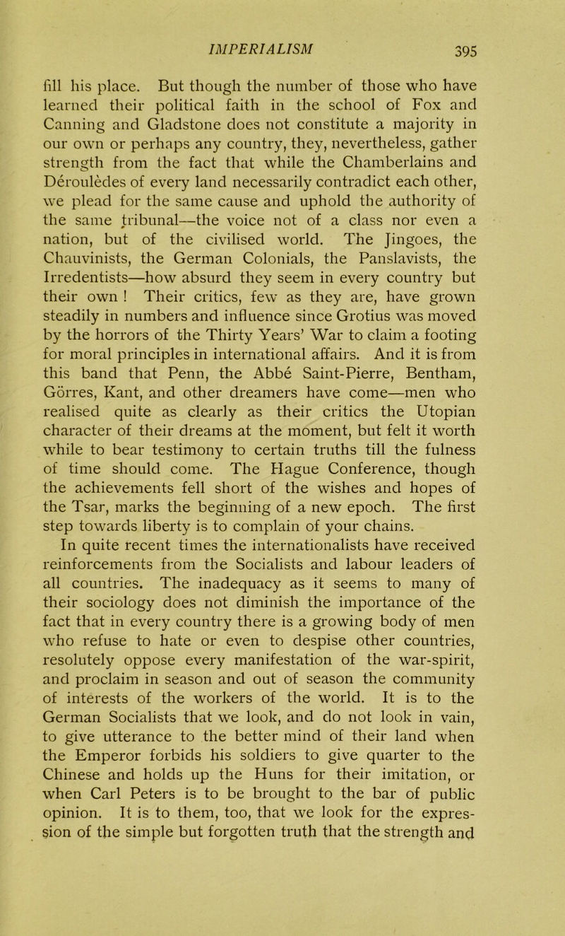 fill his place. But though the number of those who have learned their political faith in the school of Fox and Canning and Gladstone does not constitute a majority in our own or perhaps any country, they, nevertheless, gather strength from the fact that while the Chamberlains and Derouledes of every land necessarily contradict each other, we plead for the same cause and uphold the authority of the same tribunal—the voice not of a class nor even a 0 nation, but of the civilised world. The Jingoes, the Chauvinists, the German Colonials, the Panslavists, the Irredentists—how absurd they seem in every country but their own ! Their critics, few as they are, have grown steadily in numbers and influence since Grotius was moved by the horrors of the Thirty Years’ War to claim a footing for moral principles in international affairs. And it is from this band that Penn, the Abbe Saint-Pierre, Bentham, Gorres, Kant, and other dreamers have come—men who realised quite as clearly as their critics the Utopian character of their dreams at the moment, but felt it worth while to bear testimony to certain truths till the fulness of time should come. The Hague Conference, though the achievements fell short of the wishes and hopes of the Tsar, marks the beginning of a new epoch. The first step towards liberty is to complain of your chains. In quite recent times the internationalists have received reinforcements from the Socialists and labour leaders of all countries. The inadequacy as it seems to many of their sociology does not diminish the importance of the fact that in every country there is a growing body of men who refuse to hate or even to despise other countries, resolutely oppose every manifestation of the war-spirit, and proclaim in season and out of season the community of interests of the workers of the world. It is to the German Socialists that we look, and do not look in vain, to give utterance to the better mind of their land when the Emperor forbids his soldiers to give quarter to the Chinese and holds up the Huns for their imitation, or when Carl Peters is to be brought to the bar of public opinion. It is to them, too, that we look for the expres- sion of the simple but forgotten truth that the strength and