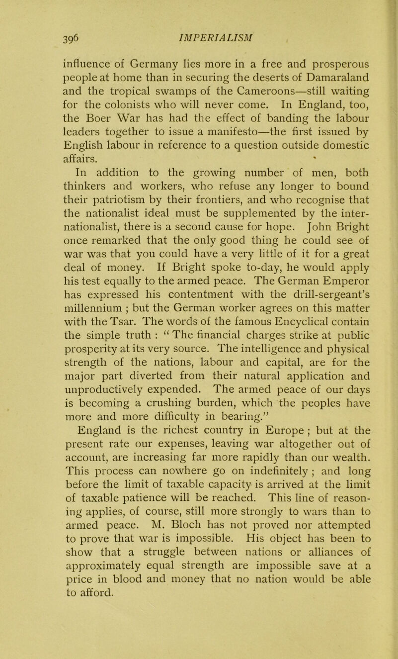 influence of Germany lies more in a free and prosperous people at home than in securing the deserts of Damaraland and the tropical swamps of the Cameroons—still waiting for the colonists who will never come. In England, too, the Boer War has had the effect of banding the labour leaders together to issue a manifesto—the first issued by English labour in reference to a question outside domestic affairs. In addition to the growing number of men, both thinkers and workers, who refuse any longer to bound their patriotism by their frontiers, and who recognise that the nationalist ideal must be supplemented by the inter- nationalist, there is a second cause for hope. John Bright once remarked that the only good thing he could see of war was that you could have a very little of it for a great deal of money. If Bright spoke to-day, he would apply his test equally to the armed peace. The German Emperor has expressed his contentment with the drill-sergeant’s millennium ; but the German worker agrees on this matter with the Tsar. The words of the famous Encyclical contain the simple truth : u The financial charges strike at public prosperity at its very source. The intelligence and physical strength of the nations, labour and capital, are for the major part diverted from their natural application and unproductively expended. The armed peace of our days is becoming a crushing burden, which the peoples have more and more difficulty in bearing.” England is the richest country in Europe ; but at the present rate our expenses, leaving war altogether out of account, are increasing far more rapidly than our wealth. This process can nowhere go on indefinitely ; and long before the limit of taxable capacity is arrived at the limit of taxable patience will be reached. This line of reason- ing applies, of course, still more strongly to wars than to armed peace. M. Bloch has not proved nor attempted to prove that war is impossible. His object has been to show that a struggle between nations or alliances of approximately equal strength are impossible save at a price in blood and money that no nation would be able to afford.